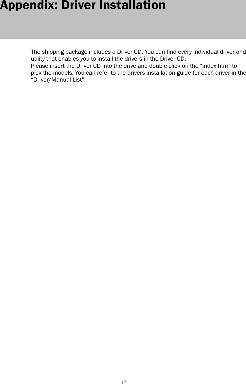  17 Appendix: Driver Installation      The shipping package includes a Driver CD. You can find every individual driver and utility that enables you to install the drivers in the Driver CD.   Please insert the Driver CD into the drive and double click on the ―index.htm‖ to pick the models. You can refer to the drivers installation guide for each driver in the ―Driver/Manual List‖.     