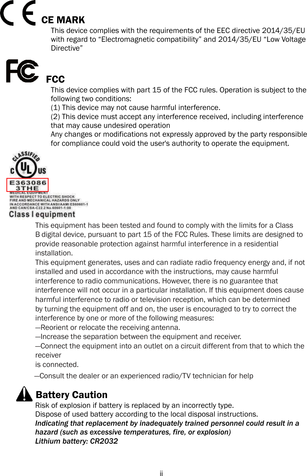  ii CE MARK This device complies with the requirements of the EEC directive 2014/35/EU with regard to ―Electromagnetic compatibility‖ and 2014/35/EU ―Low Voltage Directive‖ FCC This device complies with part 15 of the FCC rules. Operation is subject to the   following two conditions: (1) This device may not cause harmful interference.   (2) This device must accept any interference received, including interference that may cause undesired operation Any changes or modifications not expressly approved by the party responsible for compliance could void the user&apos;s authority to operate the equipment.This equipment has been tested and found to comply with the limits for a Class B digital device, pursuant to part 15 of the FCC Rules. These limits are designed to provide reasonable protection against harmful interference in a residential installation. This equipment generates, uses and can radiate radio frequency energy and, if not installed and used in accordance with the instructions, may cause harmful interference to radio communications. However, there is no guarantee that interference will not occur in a particular installation. If this equipment does cause harmful interference to radio or television reception, which can be determined by turning the equipment off and on, the user is encouraged to try to correct the interference by one or more of the following measures: —Reorient or relocate the receiving antenna. —Increase the separation between the equipment and receiver. —Connect the equipment into an outlet on a circuit different from that to which the receiver is connected. —Consult the dealer or an experienced radio/TV technician for help Battery Caution Risk of explosion if battery is replaced by an incorrectly type. Dispose of used battery according to the local disposal instructions. Indicating that replacement by inadequately trained personnel could result in a hazard (such as excessive temperatures, fire, or explosion) Lithium battery: CR2032 