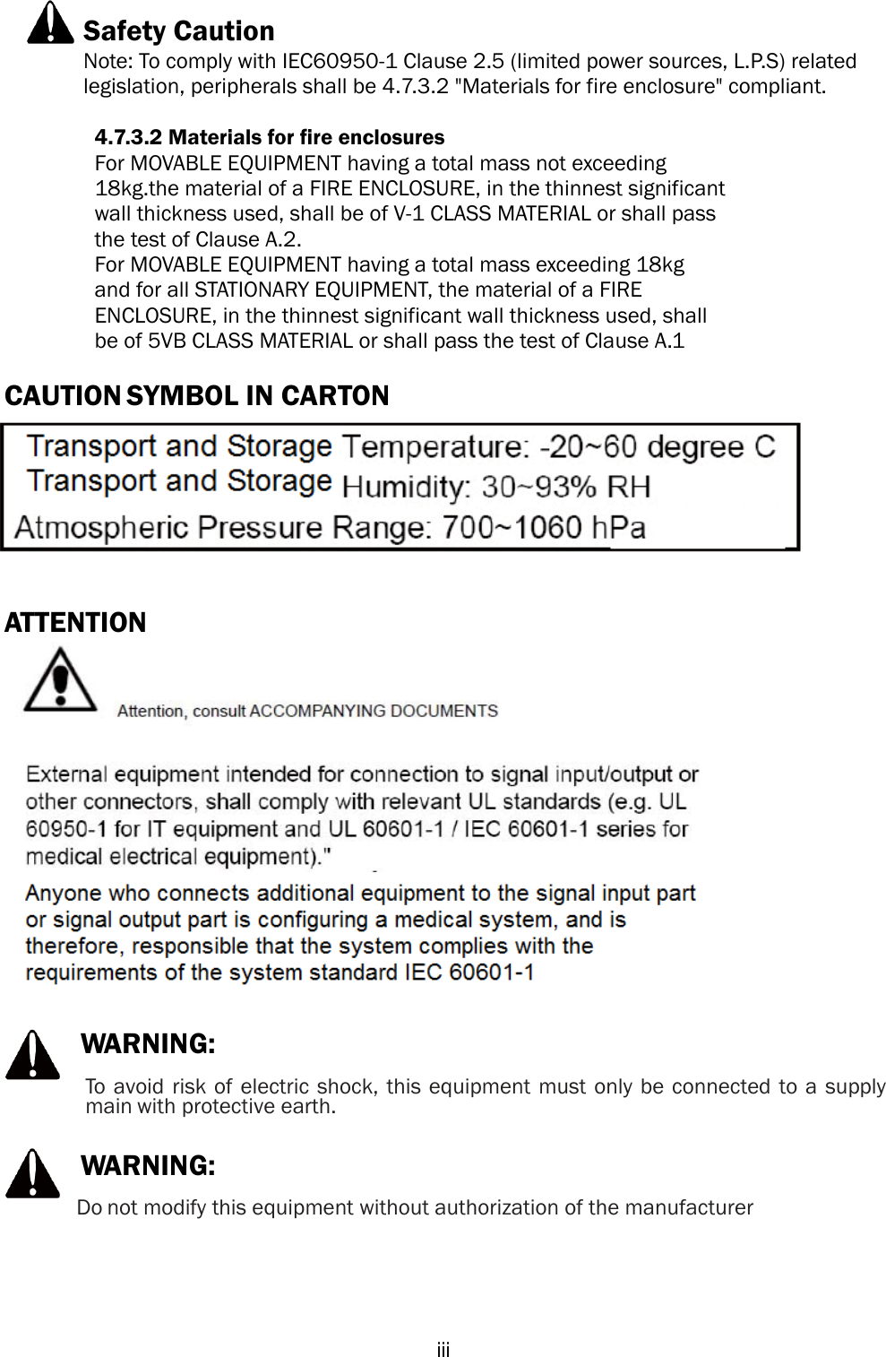  iii Safety Caution Note: To comply with IEC60950-1 Clause 2.5 (limited power sources, L.P.S) related legislation, peripherals shall be 4.7.3.2 &quot;Materials for fire enclosure&quot; compliant. 4.7.3.2 Materials for fire enclosures For MOVABLE EQUIPMENT having a total mass not exceeding   18kg.the material of a FIRE ENCLOSURE, in the thinnest significant wall thickness used, shall be of V-1 CLASS MATERIAL or shall pass   the test of Clause A.2. For MOVABLE EQUIPMENT having a total mass exceeding 18kg   and for all STATIONARY EQUIPMENT, the material of a FIRE   ENCLOSURE, in the thinnest significant wall thickness used, shall   be of 5VB CLASS MATERIAL or shall pass the test of Clause A.1 CAUTION SYMBOL IN CARTON ATTENTION WARNING:To  avoid risk of electric shock, this equipment must only be connected to a supply main with protective earth. WARNING: Do not modify this equipment without authorization of the manufacturer 