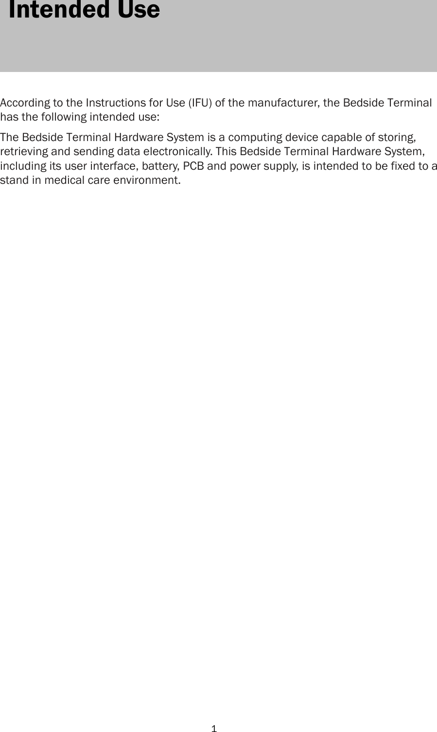   1 1  Intended Use      According to the Instructions for Use (IFU) of the manufacturer, the Bedside Terminal has the following intended use:  The Bedside Terminal Hardware System is a computing device capable of storing, retrieving and sending data electronically. This Bedside Terminal Hardware System, including its user interface, battery, PCB and power supply, is intended to be fixed to a stand in medical care environment.                                       