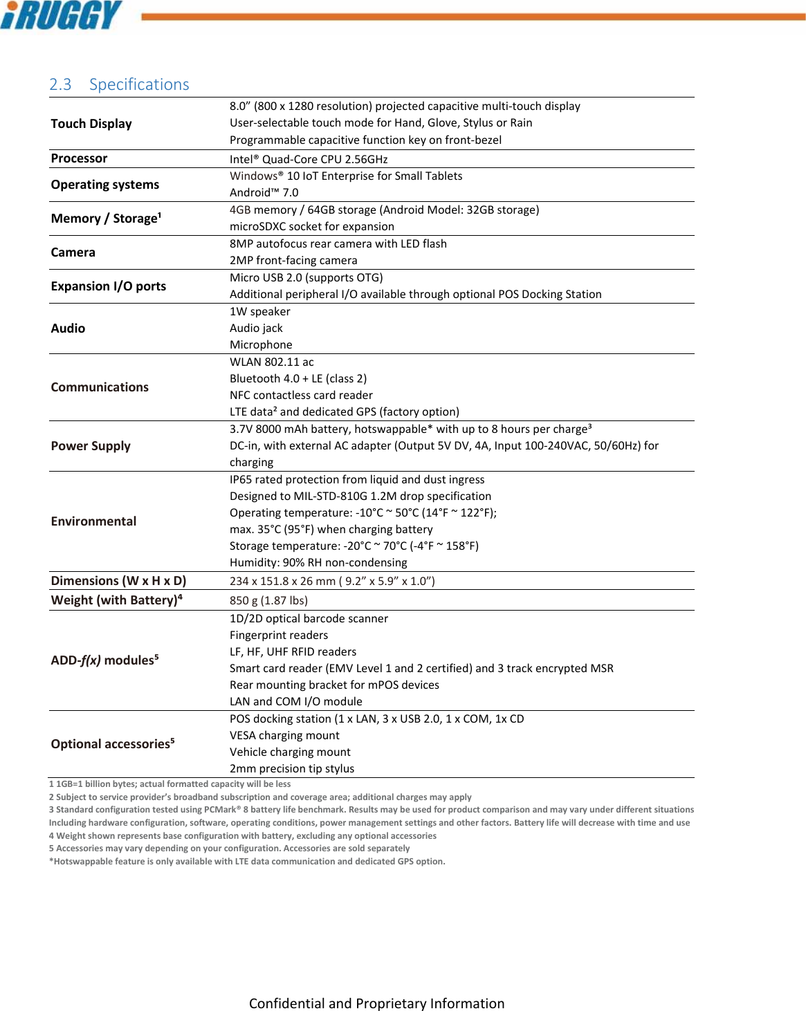 G8UserManual 12ConfidentialandProprietaryInformation2.3 SpecificationsTouchDisplay8.0”(800x1280resolution)projectedcapacitivemulti‐touchdisplayUser‐selectabletouchmodeforHand,Glove,StylusorRainProgrammablecapacitivefunctionkeyonfront‐bezelProcessorIntel®Quad‐CoreCPU2.56GHzOperatingsystemsWindows®10IoTEnterpriseforSmallTabletsAndroid™7.0Memory/Storage¹4GBmemory/64GBstorage(AndroidModel:32GBstorage)microSDXCsocketforexpansionCamera8MPautofocusrearcamerawithLEDflash2MPfront‐facingcameraExpansionI/OportsMicroUSB2.0(supportsOTG)AdditionalperipheralI/OavailablethroughoptionalPOSDockingStationAudio1WspeakerAudiojackMicrophoneCommunicationsWLAN802.11acBluetooth4.0+LE(class2)NFCcontactlesscardreaderLTEdata²anddedicatedGPS(factoryoption)PowerSupply3.7V8000mAhbattery,hotswappable*withupto8hourspercharge³DC‐in,withexternalACadapter(Output5VDV,4A,Input100‐240VAC,50/60Hz)forchargingEnvironmentalIP65ratedprotectionfromliquidanddustingressDesignedtoMIL‐STD‐810G1.2MdropspecificationOperatingtemperature:‐10°C~50°C(14°F~122°F);max.35°C(95°F)whenchargingbatteryStoragetemperature:‐20°C~70°C(‐4°F~158°F)Humidity:90%RHnon‐condensingDimensions(WxHxD)234x151.8x26mm(9.2”x5.9”x1.0”)Weight(withBattery)⁴850g(1.87lbs)ADD‐f(x)modules⁵1D/2DopticalbarcodescannerFingerprintreadersLF,HF,UHFRFIDreadersSmartcardreader(EMVLevel1and2certified)and3trackencryptedMSRRearmountingbracketformPOSdevicesLANandCOMI/OmoduleOptionalaccessories⁵POSdockingstation(1xLAN,3xUSB2.0,1xCOM,1xCDVESAchargingmountVehiclechargingmount2mmprecisiontipstylus11GB=1billionbytes;actualformattedcapacitywillbeless2Subjecttoserviceprovider’sbroadbandsubscriptionandcoveragearea;additionalchargesmayapply3StandardconfigurationtestedusingPCMark®8batterylifebenchmark.ResultsmaybeusedforproductcomparisonandmayvaryunderdifferentsituationsIncludinghardwareconfiguration,software,operatingconditions,powermanagementsettingsandotherfactors.Batterylifewilldecreasewithtimeanduse4Weightshownrepresentsbaseconfigurationwithbattery,excludinganyoptionalaccessories5Accessoriesmayvarydependingonyourconfiguration.Accessoriesaresoldseparately*HotswappablefeatureisonlyavailablewithLTEdatacommunicationanddedicatedGPSoption.
