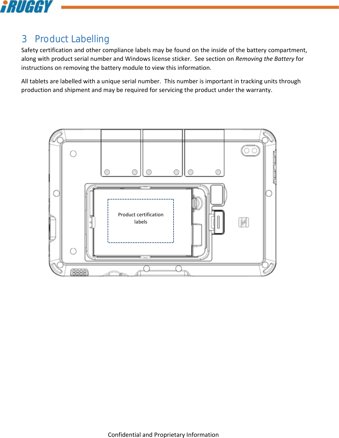 G8UserManual 13ConfidentialandProprietaryInformation3 Product Labelling Safetycertificationandothercompliancelabelsmaybefoundontheinsideofthebatterycompartment,alongwithproductserialnumberandWindowslicensesticker.SeesectiononRemovingtheBatteryforinstructionsonremovingthebatterymoduletoviewthisinformation.Alltabletsarelabelledwithauniqueserialnumber.Thisnumberisimportantintrackingunitsthroughproductionandshipmentandmayberequiredforservicingtheproductunderthewarranty. Productcertificationlabels