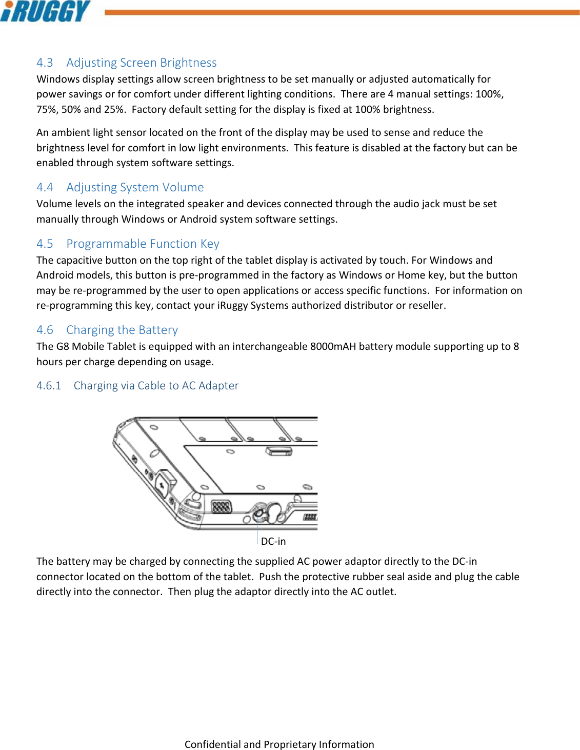 G8UserManual 15ConfidentialandProprietaryInformation4.3 AdjustingScreenBrightnessWindowsdisplaysettingsallowscreenbrightnesstobesetmanuallyoradjustedautomaticallyforpowersavingsorforcomfortunderdifferentlightingconditions.Thereare4manualsettings:100%,75%,50%and25%.Factorydefaultsettingforthedisplayisfixedat100%brightness.Anambientlightsensorlocatedonthefrontofthedisplaymaybeusedtosenseandreducethebrightnesslevelforcomfortinlowlightenvironments.Thisfeatureisdisabledatthefactorybutcanbeenabledthroughsystemsoftwaresettings.4.4 AdjustingSystemVolumeVolumelevelsontheintegratedspeakeranddevicesconnectedthroughtheaudiojackmustbesetmanuallythroughWindowsorAndroidsystemsoftwaresettings.4.5 ProgrammableFunctionKeyThecapacitivebuttononthetoprightofthetabletdisplayisactivatedbytouch.ForWindowsandAndroidmodels,thisbuttonispre‐programmedinthefactoryasWindowsorHomekey,butthebuttonmaybere‐programmedbytheusertoopenapplicationsoraccessspecificfunctions.Forinformationonre‐programmingthiskey,contactyouriRuggySystemsauthorizeddistributororreseller.4.6 ChargingtheBatteryTheG8MobileTabletisequippedwithaninterchangeable8000mAHbatterymodulesupportingupto8hoursperchargedependingonusage.4.6.1 ChargingviaCabletoACAdapterThebatterymaybechargedbyconnectingthesuppliedACpoweradaptordirectlytotheDC‐inconnectorlocatedonthebottomofthetablet.Pushtheprotectiverubbersealasideandplugthecabledirectlyintotheconnector.ThenplugtheadaptordirectlyintotheACoutlet.DC‐in