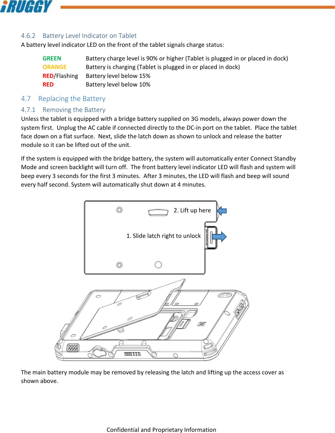 G8UserManual 16ConfidentialandProprietaryInformation4.6.2 BatteryLevelIndicatoronTabletAbatterylevelindicatorLEDonthefrontofthetabletsignalschargestatus:GREEN Batterychargelevelis90%orhigher(Tabletispluggedinorplacedindock)ORANGEBatteryischarging(Tabletispluggedinorplacedindock)RED/Flashing Batterylevelbelow15%RED  Batterylevelbelow10%4.7 ReplacingtheBattery4.7.1 RemovingtheBatteryUnlessthetabletisequippedwithabridgebatterysuppliedon3Gmodels,alwayspowerdownthesystemfirst.UnplugtheACcableifconnecteddirectlytotheDC‐inportonthetablet.Placethetabletfacedownonaflatsurface.Next,slidethelatchdownasshowntounlockandreleasethebattermodulesoitcanbeliftedoutoftheunit.Ifthesystemisequippedwiththebridgebattery,thesystemwillautomaticallyenterConnectStandbyModeandscreenbacklightwillturnoff.ThefrontbatterylevelindicatorLEDwillflashandsystemwillbeepevery3secondsforthefirst3minutes.After3minutes,theLEDwillflashandbeepwillsoundeveryhalfsecond.Systemwillautomaticallyshutdownat4minutes.Themainbatterymodulemayberemovedbyreleasingthelatchandliftinguptheaccesscoverasshownabove.1.Slidelatchrighttounlock2.Liftuphere