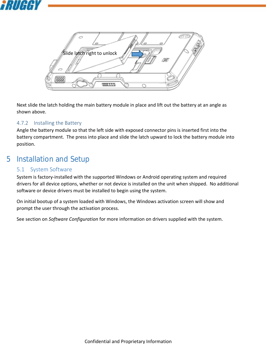 G8UserManual 17ConfidentialandProprietaryInformationNextslidethelatchholdingthemainbatterymoduleinplaceandliftoutthebatteryatanangleasshownabove.4.7.2 InstallingtheBatteryAnglethebatterymodulesothattheleftsidewithexposedconnectorpinsisinsertedfirstintothebatterycompartment.Thepressintoplaceandslidethelatchupwardtolockthebatterymoduleintoposition.5 Installation and Setup 5.1 SystemSoftwareSystemisfactory‐installedwiththesupportedWindowsorAndroidoperatingsystemandrequireddriversforalldeviceoptions,whetherornotdeviceisinstalledontheunitwhenshipped.Noadditionalsoftwareordevicedriversmustbeinstalledtobeginusingthesystem.OninitialbootupofasystemloadedwithWindows,theWindowsactivationscreenwillshowandprompttheuserthroughtheactivationprocess.SeesectiononSoftwareConfigurationformoreinformationondriverssuppliedwiththesystem.Slidelatchrighttounlock