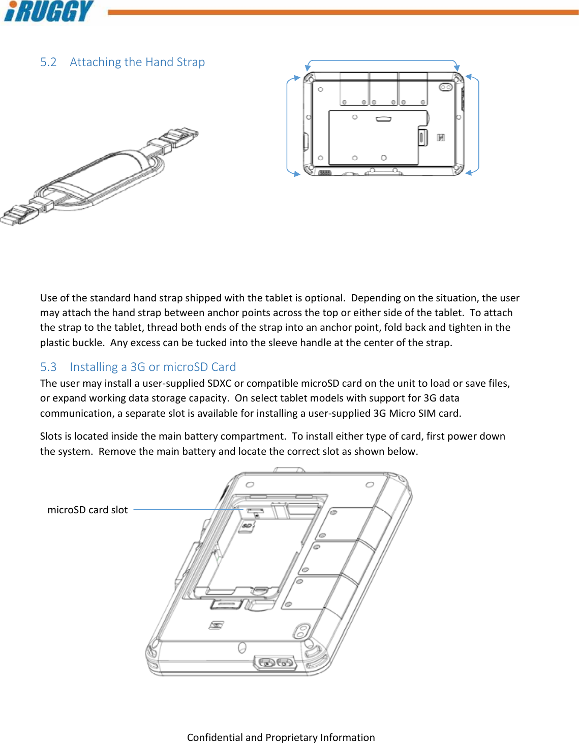 G8UserManual 18ConfidentialandProprietaryInformation5.2 AttachingtheHandStrapUseofthestandardhandstrapshippedwiththetabletisoptional.Dependingonthesituation,theusermayattachthehandstrapbetweenanchorpointsacrossthetoporeithersideofthetablet.Toattachthestraptothetablet,threadbothendsofthestrapintoananchorpoint,foldbackandtightenintheplasticbuckle.Anyexcesscanbetuckedintothesleevehandleatthecenterofthestrap.5.3 Installinga3GormicroSDCardTheusermayinstallauser‐suppliedSDXCorcompatiblemicroSDcardontheunittoloadorsavefiles,orexpandworkingdatastoragecapacity.Onselecttabletmodelswithsupportfor3Gdatacommunication,aseparateslotisavailableforinstallingauser‐supplied3GMicroSIMcard.Slotsislocatedinsidethemainbatterycompartment.Toinstalleithertypeofcard,firstpowerdownthesystem.Removethemainbatteryandlocatethecorrectslotasshownbelow.microSDcardslot