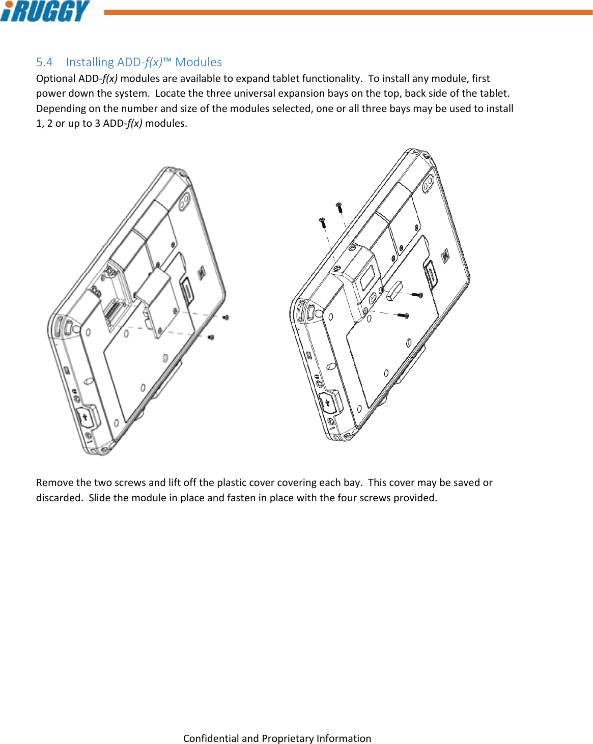 G8UserManual 20ConfidentialandProprietaryInformation5.4 InstallingADD‐f(x)™ModulesOptionalADD‐f(x)modulesareavailabletoexpandtabletfunctionality.Toinstallanymodule,firstpowerdownthesystem.Locatethethreeuniversalexpansionbaysonthetop,backsideofthetablet.Dependingonthenumberandsizeofthemodulesselected,oneorallthreebaysmaybeusedtoinstall1,2orupto3ADD‐f(x)modules.Removethetwoscrewsandliftofftheplasticcovercoveringeachbay.Thiscovermaybesavedordiscarded.Slidethemoduleinplaceandfasteninplacewiththefourscrewsprovided.