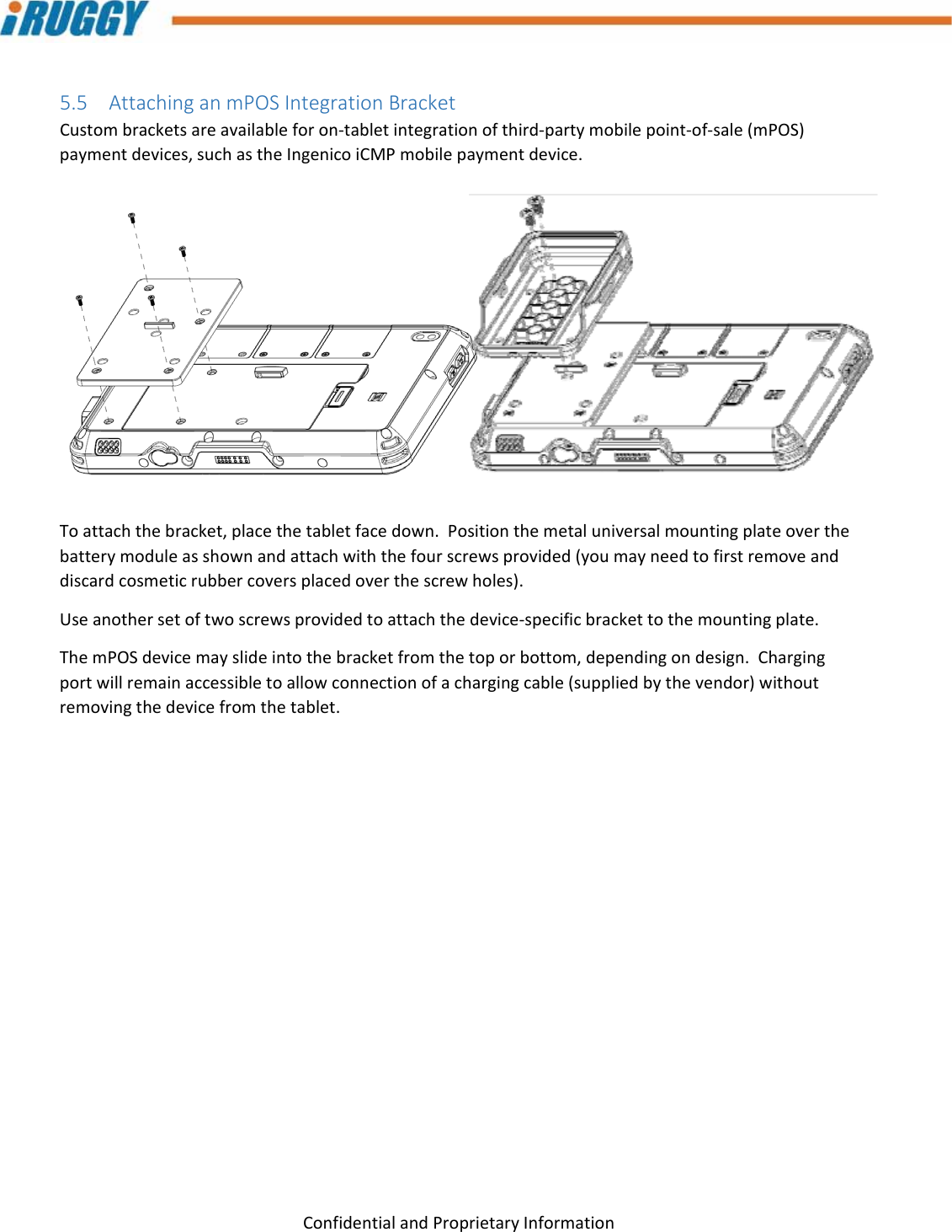 G8UserManual 21ConfidentialandProprietaryInformation5.5 AttachinganmPOSIntegrationBracketCustombracketsareavailableforon‐tabletintegrationofthird‐partymobilepoint‐of‐sale(mPOS)paymentdevices,suchastheIngenicoiCMPmobilepaymentdevice.Toattachthebracket,placethetabletfacedown.Positionthemetaluniversalmountingplateoverthebatterymoduleasshownandattachwiththefourscrewsprovided(youmayneedtofirstremoveanddiscardcosmeticrubbercoversplacedoverthescrewholes).Useanothersetoftwoscrewsprovidedtoattachthedevice‐specificbrackettothemountingplate.ThemPOSdevicemayslideintothebracketfromthetoporbottom,dependingondesign.Chargingportwillremainaccessibletoallowconnectionofachargingcable(suppliedbythevendor)withoutremovingthedevicefromthetablet. 