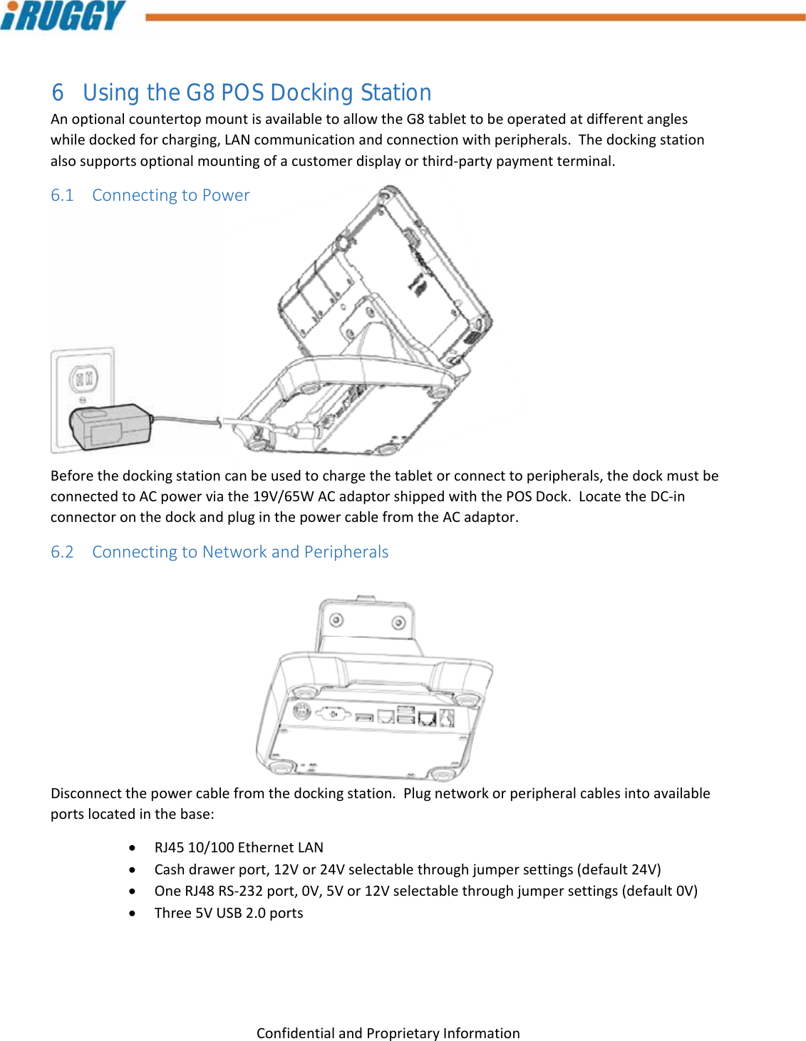 G8UserManual 22ConfidentialandProprietaryInformation6 Using the G8 POS Docking Station AnoptionalcountertopmountisavailabletoallowtheG8tablettobeoperatedatdifferentangleswhiledockedforcharging,LANcommunicationandconnectionwithperipherals.Thedockingstationalsosupportsoptionalmountingofacustomerdisplayorthird‐partypaymentterminal.6.1 ConnectingtoPowerBeforethedockingstationcanbeusedtochargethetabletorconnecttoperipherals,thedockmustbeconnectedtoACpowerviathe19V/65WACadaptorshippedwiththePOSDock.LocatetheDC‐inconnectoronthedockandpluginthepowercablefromtheACadaptor.6.2 ConnectingtoNetworkandPeripheralsDisconnectthepowercablefromthedockingstation.Plugnetworkorperipheralcablesintoavailableportslocatedinthebase: RJ4510/100EthernetLAN Cashdrawerport,12Vor24Vselectablethroughjumpersettings(default24V) OneRJ48RS‐232port,0V,5Vor12Vselectablethroughjumpersettings(default0V) Three5VUSB2.0ports