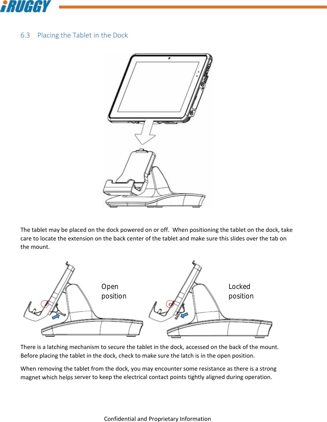 G8UserManual 23ConfidentialandProprietaryInformation6.3 PlacingtheTabletintheDockThetabletmaybeplacedonthedockpoweredonoroff.Whenpositioningthetabletonthedock,takecaretolocatetheextensiononthebackcenterofthetabletandmakesurethisslidesoverthetabonthemount.Thereisalatchingmechanismtosecurethetabletinthedock,accessedonthebackofthemount.Beforeplacingthetabletinthedock,checktomakesurethelatchisintheopenposition.Whenremovingthetabletfromthedock,youmayencountersomeresistanceasthereisastrongmagnetwhichhelpsservertokeeptheelectricalcontactpointstightlyalignedduringoperation.Open position  Locked position 