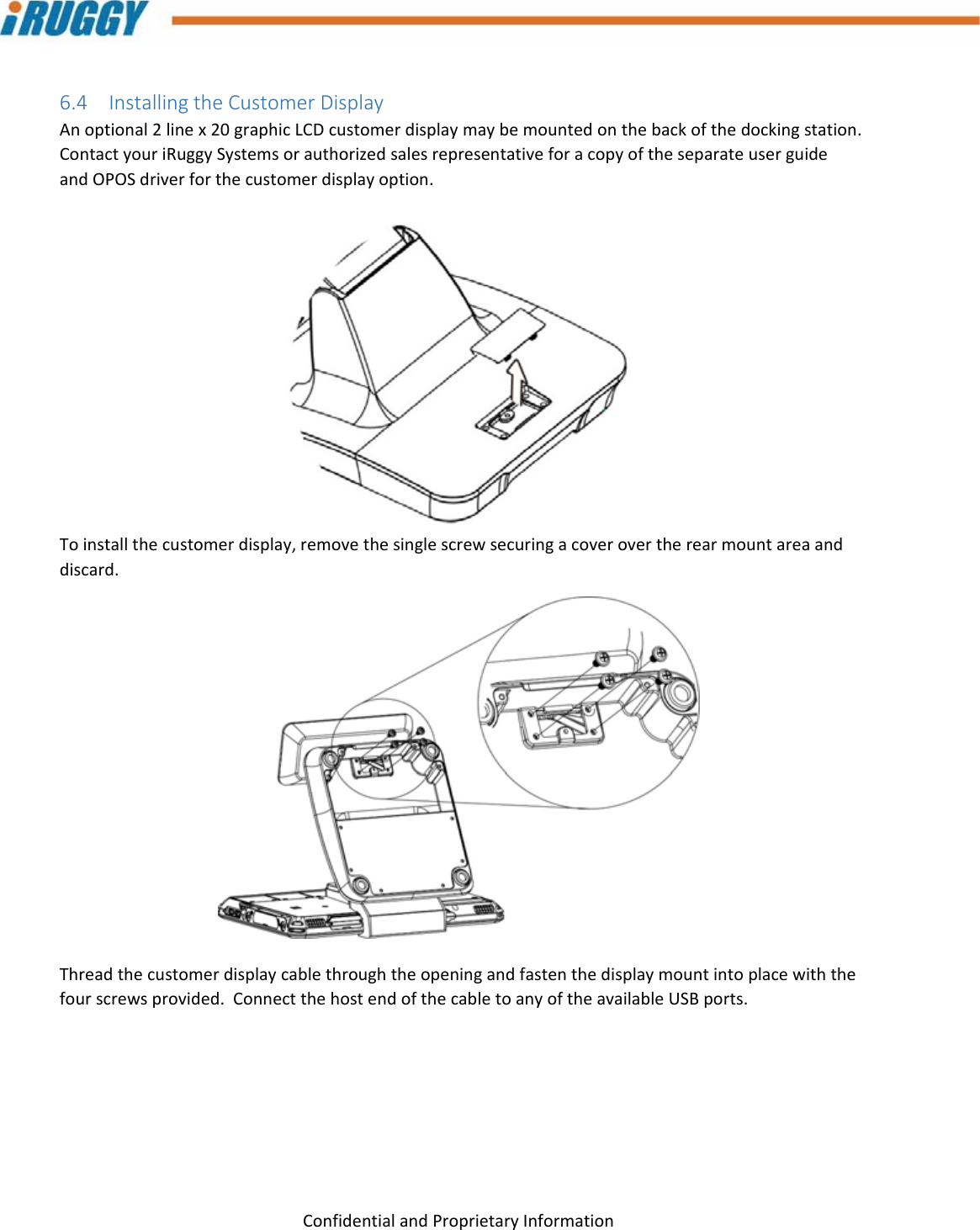 G8UserManual 24ConfidentialandProprietaryInformation6.4 InstallingtheCustomerDisplayAnoptional2linex20graphicLCDcustomerdisplaymaybemountedonthebackofthedockingstation.ContactyouriRuggySystemsorauthorizedsalesrepresentativeforacopyoftheseparateuserguideandOPOSdriverforthecustomerdisplayoption.Toinstallthecustomerdisplay,removethesinglescrewsecuringacoverovertherearmountareaanddiscard.Threadthecustomerdisplaycablethroughtheopeningandfastenthedisplaymountintoplacewiththefourscrewsprovided.ConnectthehostendofthecabletoanyoftheavailableUSBports.