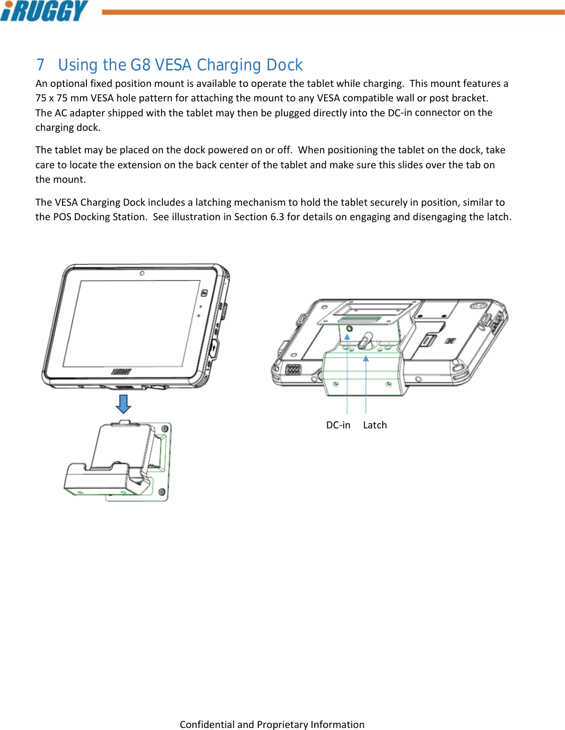 G8UserManual 26ConfidentialandProprietaryInformation7 Using the G8 VESA Charging Dock Anoptionalfixedpositionmountisavailabletooperatethetabletwhilecharging.Thismountfeaturesa75x75mmVESAholepatternforattachingthemounttoanyVESAcompatiblewallorpostbracket.TheACadaptershippedwiththetabletmaythenbepluggeddirectlyintotheDC‐inconnectoronthechargingdock.Thetabletmaybeplacedonthedockpoweredonoroff.Whenpositioningthetabletonthedock,takecaretolocatetheextensiononthebackcenterofthetabletandmakesurethisslidesoverthetabonthemount.TheVESAChargingDockincludesalatchingmechanismtoholdthetabletsecurelyinposition,similartothePOSDockingStation.SeeillustrationinSection6.3fordetailsonengaginganddisengagingthelatch.DC‐inLatch