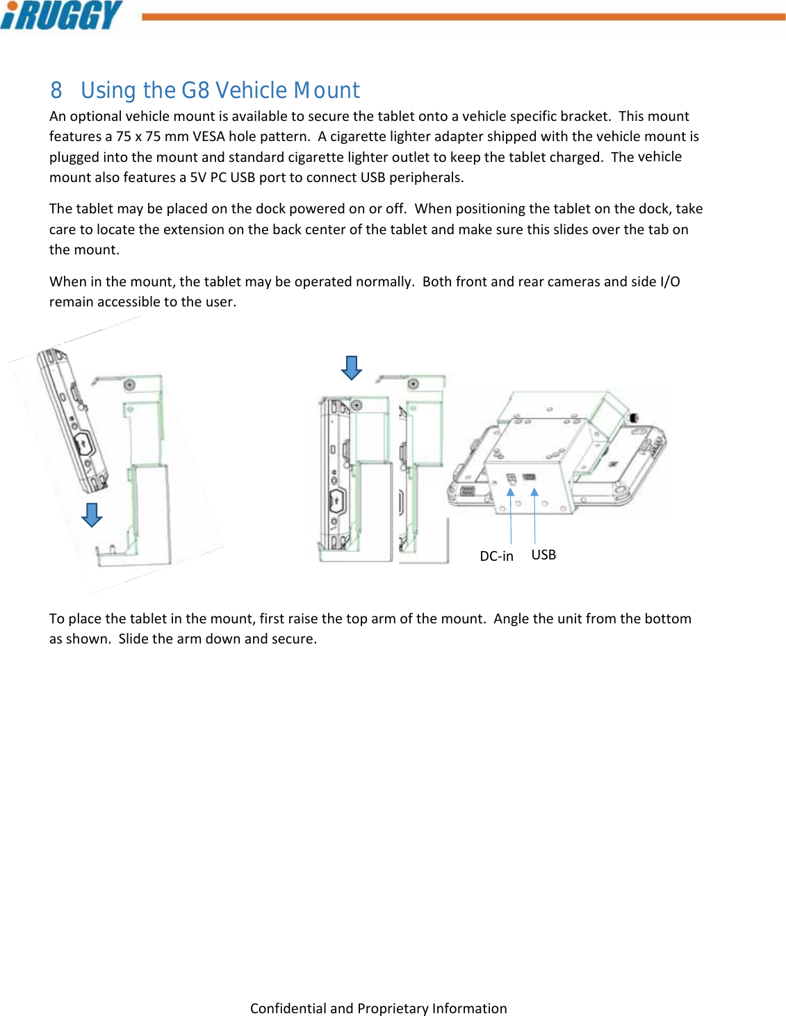 G8UserManual 27ConfidentialandProprietaryInformation8 Using the G8 Vehicle Mount Anoptionalvehiclemountisavailabletosecurethetabletontoavehiclespecificbracket.Thismountfeaturesa75x75mmVESAholepattern.Acigarettelighteradaptershippedwiththevehiclemountispluggedintothemountandstandardcigarettelighteroutlettokeepthetabletcharged.Thevehiclemountalsofeaturesa5VPCUSBporttoconnectUSBperipherals.Thetabletmaybeplacedonthedockpoweredonoroff.Whenpositioningthetabletonthedock,takecaretolocatetheextensiononthebackcenterofthetabletandmakesurethisslidesoverthetabonthemount.Wheninthemount,thetabletmaybeoperatednormally.BothfrontandrearcamerasandsideI/Oremainaccessibletotheuser.Toplacethetabletinthemount,firstraisethetoparmofthemount.Angletheunitfromthebottomasshown.Slidethearmdownandsecure.DC‐inUSB