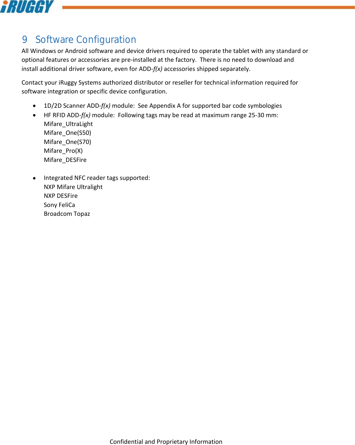 G8UserManual 28ConfidentialandProprietaryInformation9 Software Configuration AllWindowsorAndroidsoftwareanddevicedriversrequiredtooperatethetabletwithanystandardoroptionalfeaturesoraccessoriesarepre‐installedatthefactory.Thereisnoneedtodownloadandinstalladditionaldriversoftware,evenforADD‐f(x)accessoriesshippedseparately.ContactyouriRuggySystemsauthorizeddistributororresellerfortechnicalinformationrequiredforsoftwareintegrationorspecificdeviceconfiguration. 1D/2DScannerADD‐f(x)module:SeeAppendixAforsupportedbarcodesymbologies HFRFIDADD‐f(x)module:Followingtagsmaybereadatmaximumrange25‐30mm:Mifare_UltraLightMifare_One(S50)Mifare_One(S70)Mifare_Pro(X)Mifare_DESFire IntegratedNFCreadertagssupported:NXPMifareUltralightNXPDESFireSonyFeliCaBroadcomTopaz