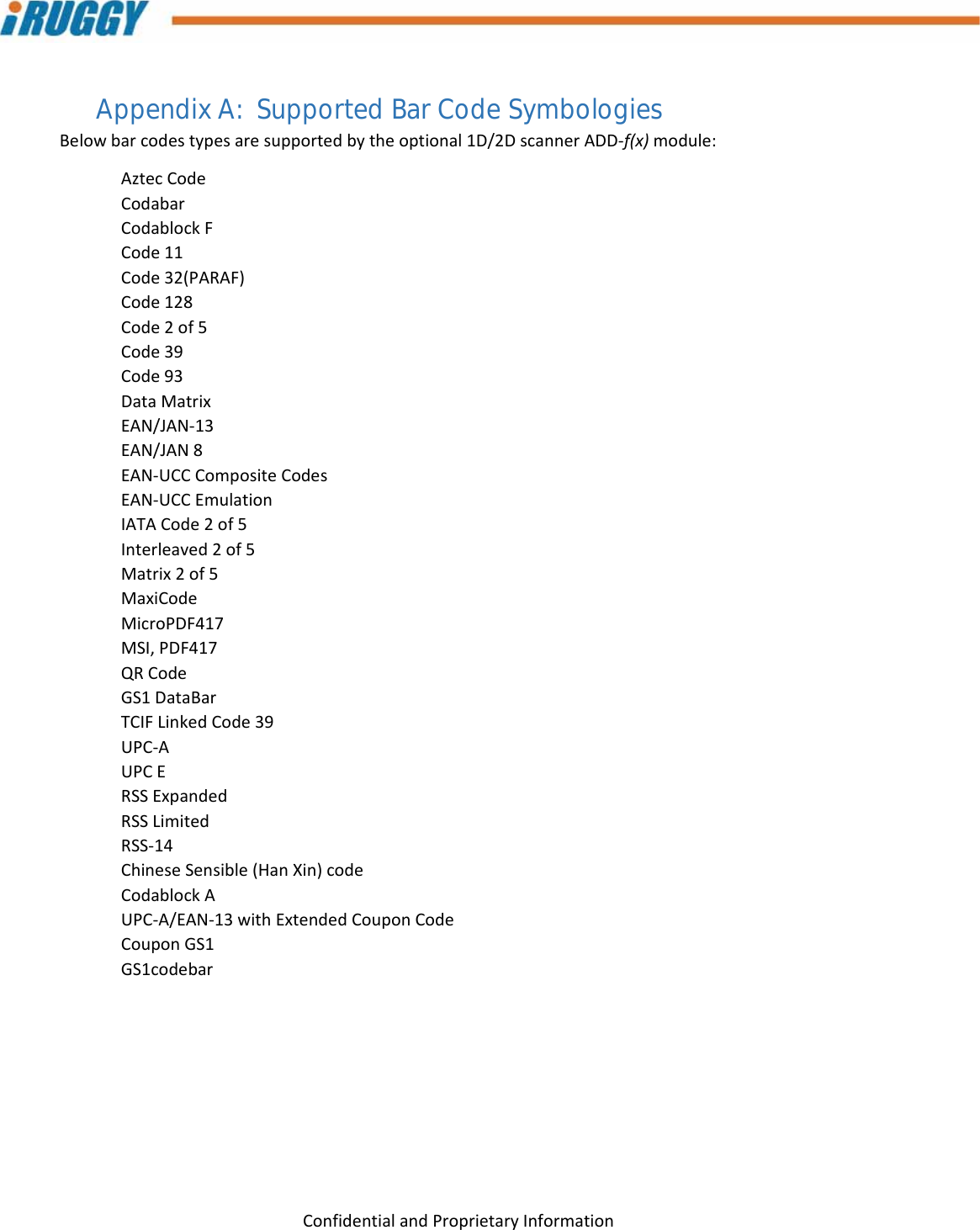 G8UserManual 29ConfidentialandProprietaryInformationAppendix A:  Supported Bar Code Symbologies Belowbarcodestypesaresupportedbytheoptional1D/2DscannerADD‐f(x)module:AztecCodeCodabarCodablockFCode11Code32(PARAF)Code128Code2of5Code39Code93DataMatrixEAN/JAN‐13EAN/JAN8EAN‐UCCCompositeCodesEAN‐UCCEmulationIATACode2of5Interleaved2of5Matrix2of5MaxiCodeMicroPDF417MSI,PDF417QRCodeGS1DataBarTCIFLinkedCode39UPC‐AUPCERSSExpandedRSSLimitedRSS‐14ChineseSensible(HanXin)codeCodablockAUPC‐A/EAN‐13withExtendedCouponCodeCouponGS1GS1codebar