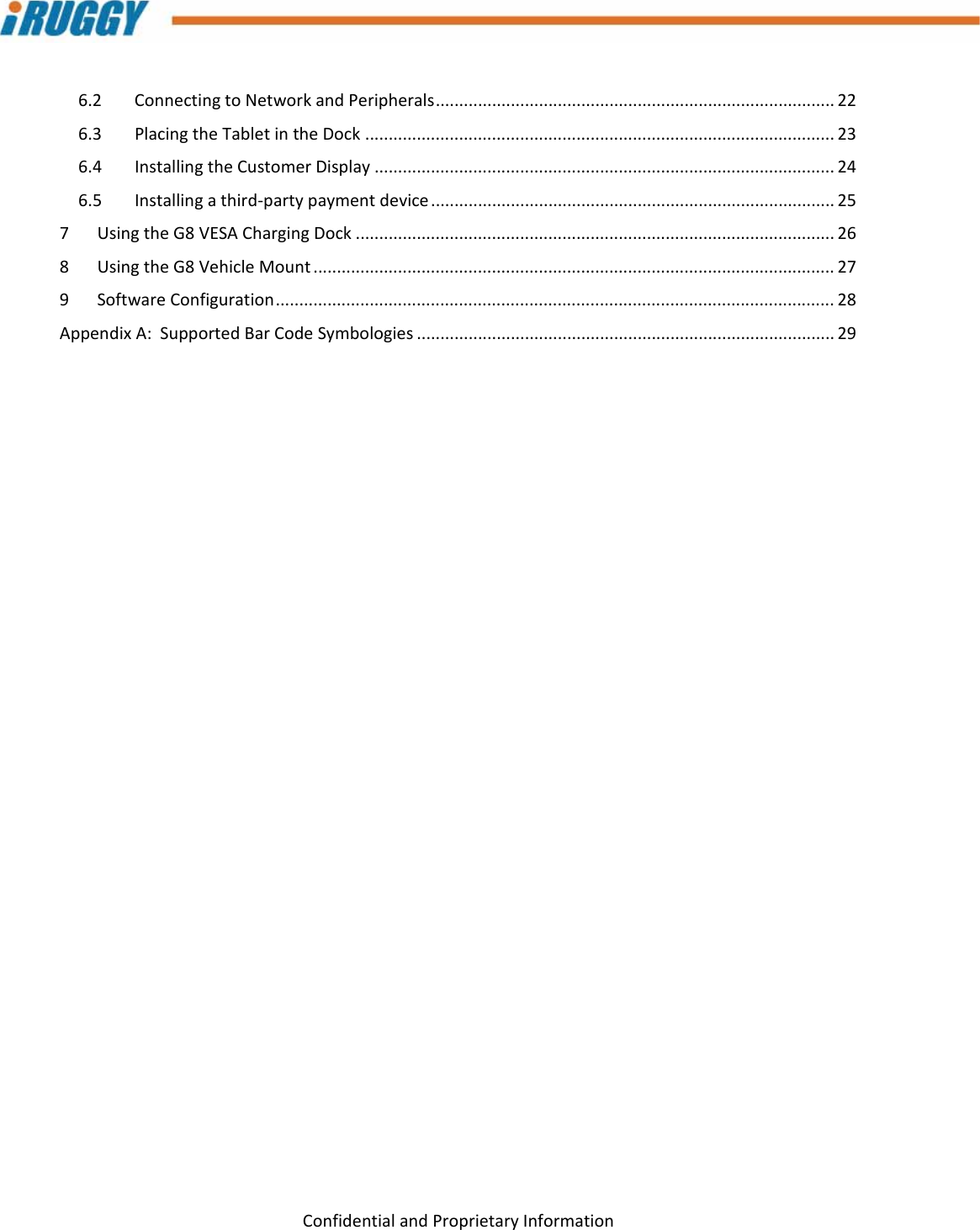 G8UserManual 7ConfidentialandProprietaryInformation6.2ConnectingtoNetworkandPeripherals.....................................................................................226.3PlacingtheTabletintheDock....................................................................................................236.4InstallingtheCustomerDisplay..................................................................................................246.5Installingathird‐partypaymentdevice......................................................................................257UsingtheG8VESAChargingDock......................................................................................................268UsingtheG8VehicleMount...............................................................................................................279SoftwareConfiguration.......................................................................................................................28AppendixA:SupportedBarCodeSymbologies.........................................................................................29