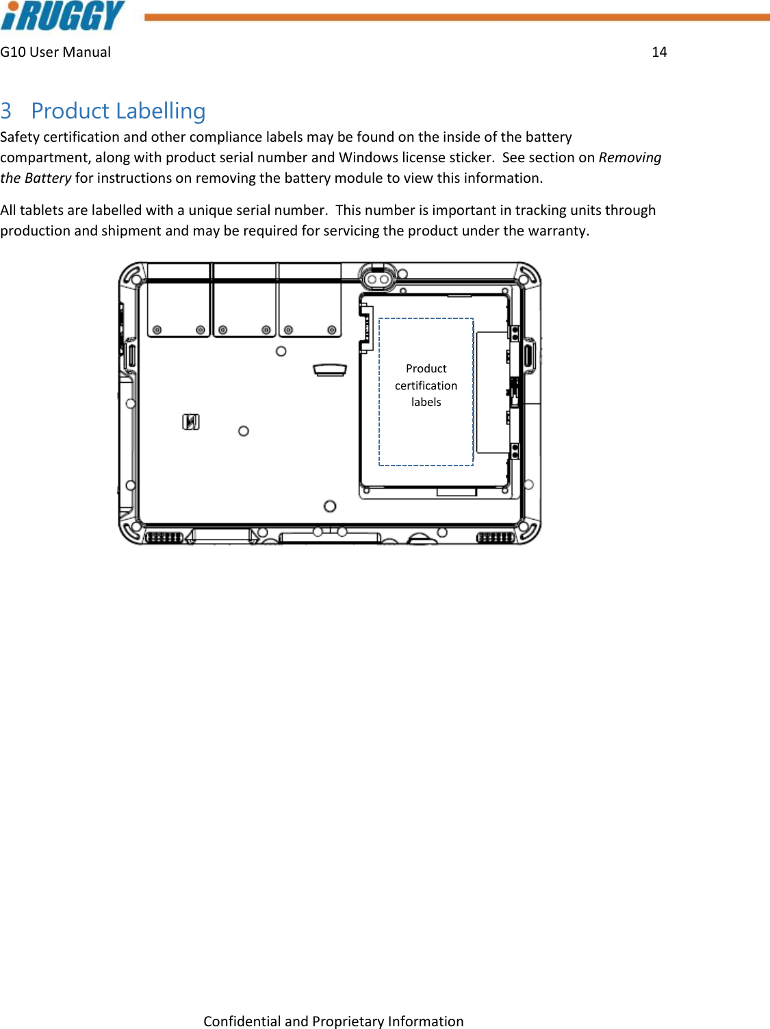 G10 User Manual    14    Confidential and Proprietary Information 3 Product Labelling Safety certification and other compliance labels may be found on the inside of the battery compartment, along with product serial number and Windows license sticker.  See section on Removing the Battery for instructions on removing the battery module to view this information. All tablets are labelled with a unique serial number.  This number is important in tracking units through production and shipment and may be required for servicing the product under the warranty.     Product certification labels 