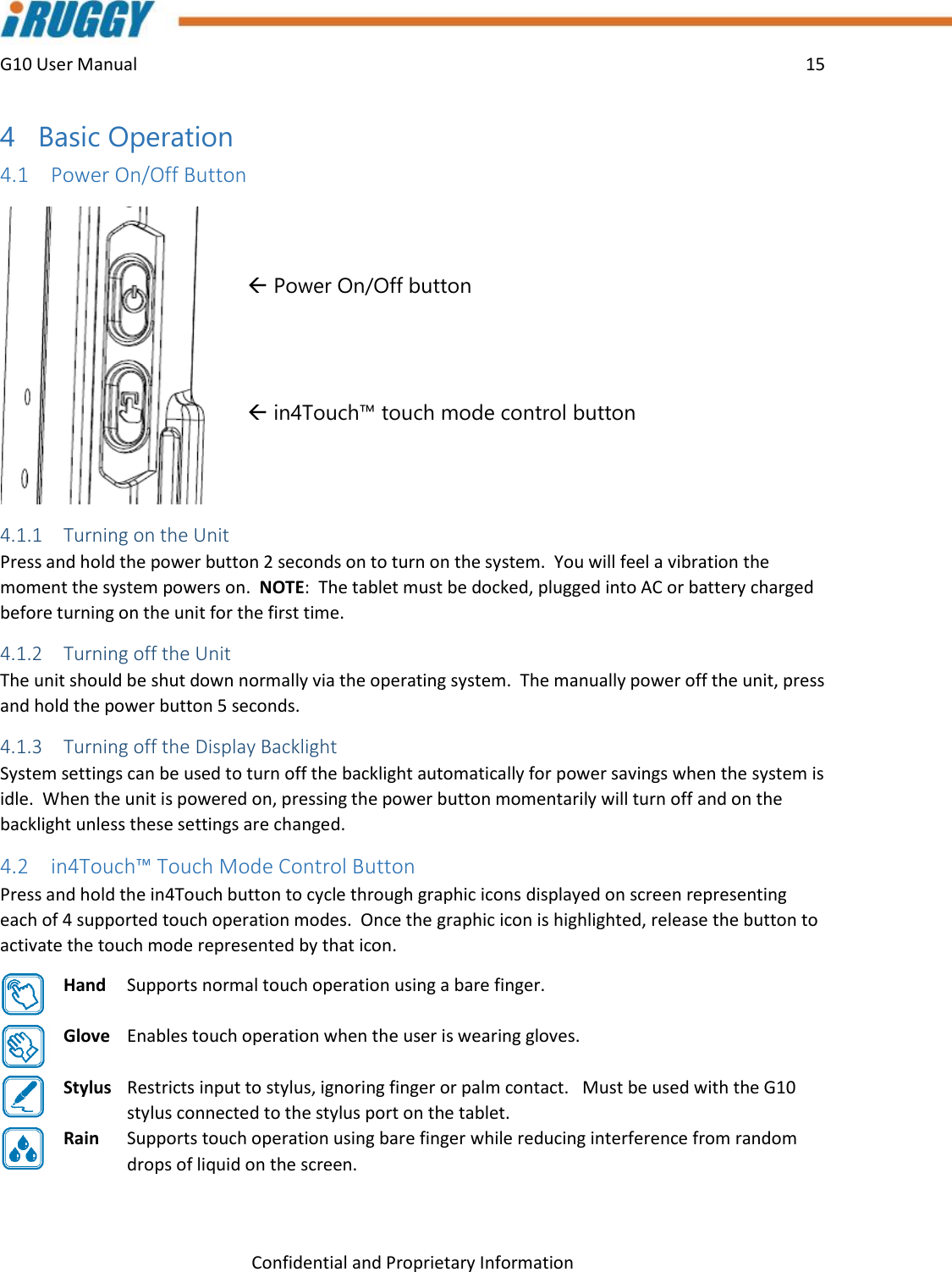 G10 User Manual    15    Confidential and Proprietary Information 4 Basic Operation 4.1 Power On/Off Button    Power On/Off button    in4Touch™ touch mode control button   4.1.1 Turning on the Unit  Press and hold the power button 2 seconds on to turn on the system.  You will feel a vibration the moment the system powers on.  NOTE:  The tablet must be docked, plugged into AC or battery charged before turning on the unit for the first time.   4.1.2 Turning off the Unit The unit should be shut down normally via the operating system.  The manually power off the unit, press and hold the power button 5 seconds. 4.1.3 Turning off the Display Backlight System settings can be used to turn off the backlight automatically for power savings when the system is idle.  When the unit is powered on, pressing the power button momentarily will turn off and on the backlight unless these settings are changed. 4.2 in4Touch™ Touch Mode Control Button Press and hold the in4Touch button to cycle through graphic icons displayed on screen representing each of 4 supported touch operation modes.  Once the graphic icon is highlighted, release the button to activate the touch mode represented by that icon. Hand   Supports normal touch operation using a bare finger.  Glove   Enables touch operation when the user is wearing gloves.  Stylus   Restricts input to stylus, ignoring finger or palm contact.   Must be used with the G10 stylus connected to the stylus port on the tablet. Rain   Supports touch operation using bare finger while reducing interference from random drops of liquid on the screen. 