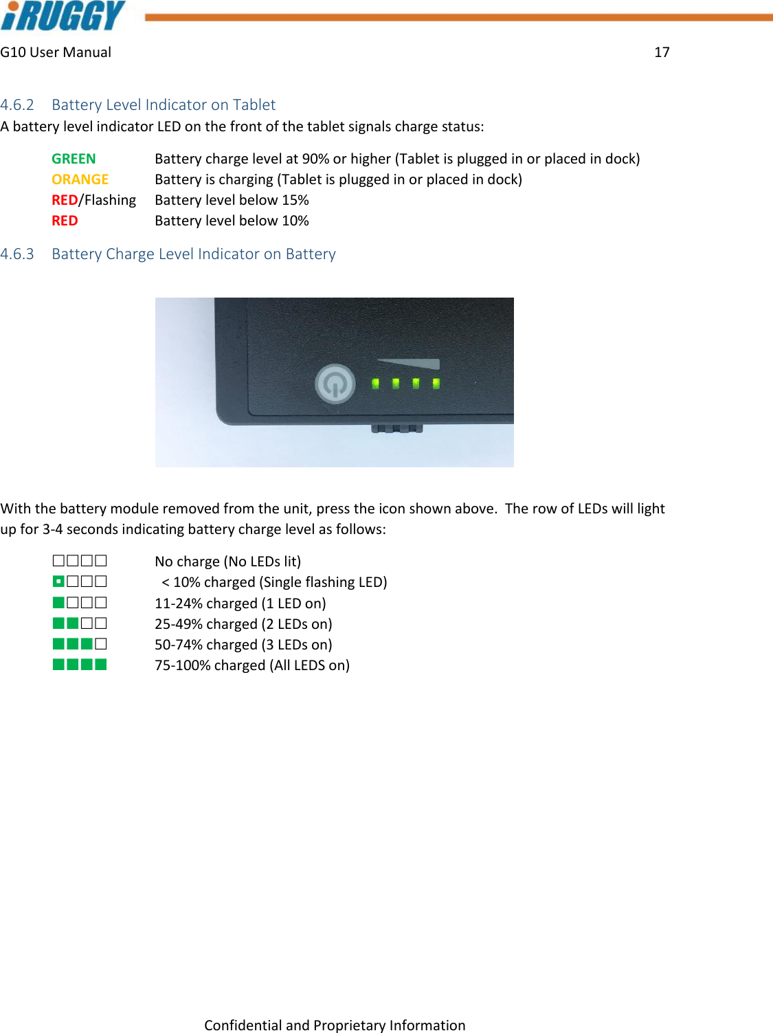 G10 User Manual    17    Confidential and Proprietary Information 4.6.2 Battery Level Indicator on Tablet A battery level indicator LED on the front of the tablet signals charge status:  GREEN    Battery charge level at 90% or higher (Tablet is plugged in or placed in dock) ORANGE  Battery is charging (Tablet is plugged in or placed in dock) RED/Flashing    Battery level below 15%  RED      Battery level below 10% 4.6.3 Battery Charge Level Indicator on Battery   With the battery module removed from the unit, press the icon shown above.  The row of LEDs will light up for 3-4 seconds indicating battery charge level as follows:     No charge (No LEDs lit)    &lt; 10% charged (Single flashing LED)  11-24% charged (1 LED on)  25-49% charged (2 LEDs on)  50-74% charged (3 LEDs on)  75-100% charged (All LEDS on) 