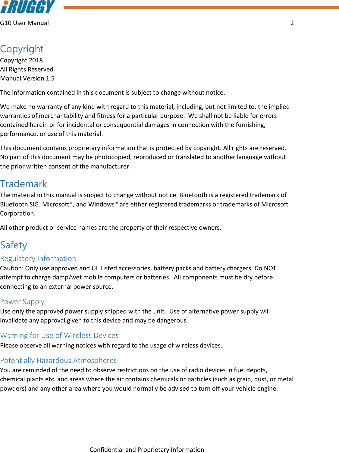 G10 User Manual    2    Confidential and Proprietary Information Copyright Copyright 2018 All Rights Reserved Manual Version 1.5 The information contained in this document is subject to change without notice. We make no warranty of any kind with regard to this material, including, but not limited to, the implied warranties of merchantability and fitness for a particular purpose.  We shall not be liable for errors contained herein or for incidental or consequential damages in connection with the furnishing, performance, or use of this material. This document contains proprietary information that is protected by copyright. All rights are reserved. No part of this document may be photocopied, reproduced or translated to another language without the prior written consent of the manufacturer. Trademark The material in this manual is subject to change without notice. Bluetooth is a registered trademark of Bluetooth SIG. Microsoft®, and Windows® are either registered trademarks or trademarks of Microsoft Corporation.  All other product or service names are the property of their respective owners. Safety Regulatory Information Caution: Only use approved and UL Listed accessories, battery packs and battery chargers. Do NOT attempt to charge damp/wet mobile computers or batteries.  All components must be dry before connecting to an external power source. Power Supply Use only the approved power supply shipped with the unit.  Use of alternative power supply will invalidate any approval given to this device and may be dangerous. Warning for Use of Wireless Devices Please observe all warning notices with regard to the usage of wireless devices. Potentially Hazardous Atmospheres You are reminded of the need to observe restrictions on the use of radio devices in fuel depots, chemical plants etc. and areas where the air contains chemicals or particles (such as grain, dust, or metal powders) and any other area where you would normally be advised to turn off your vehicle engine.  