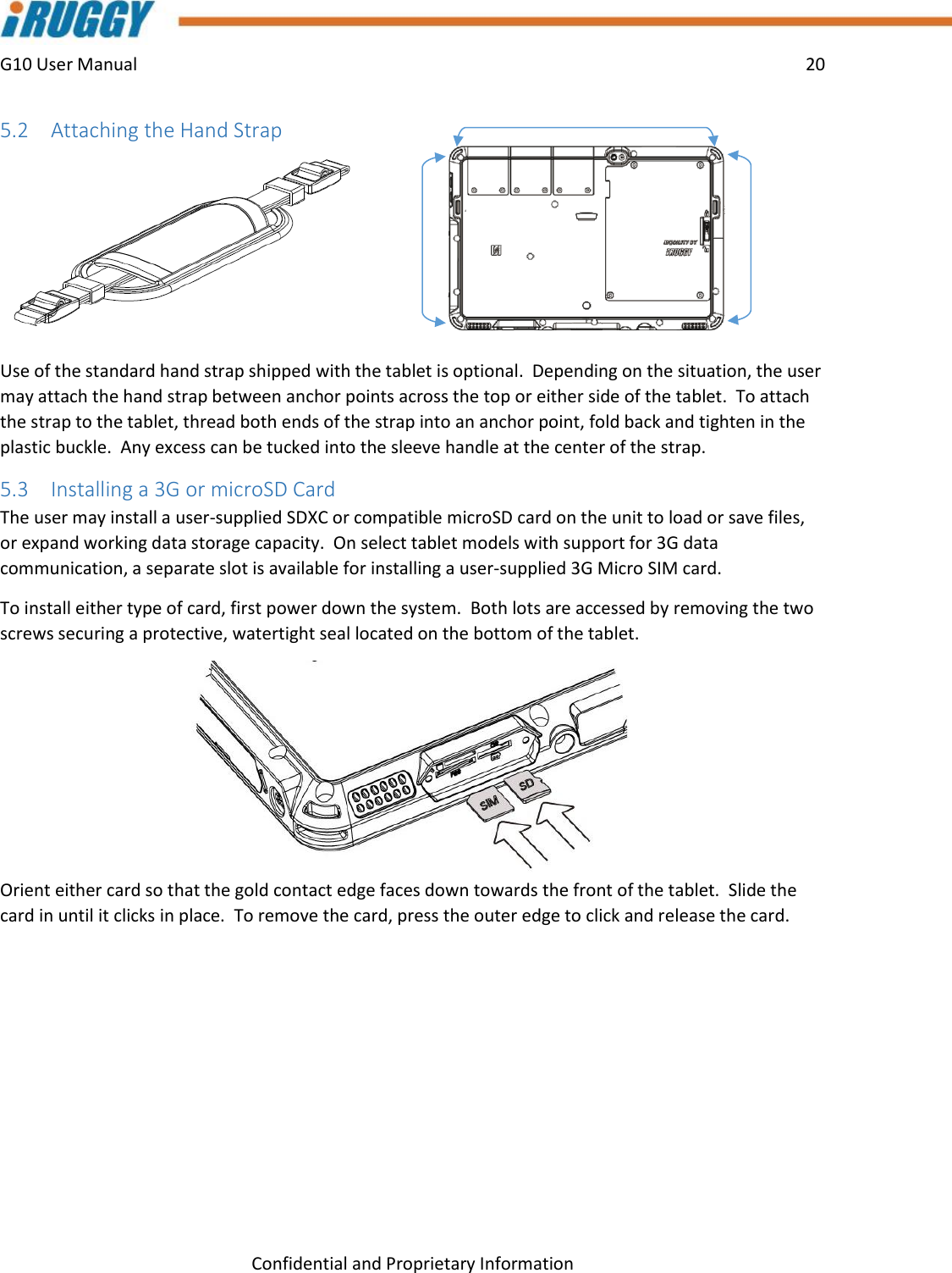 G10 User Manual    20    Confidential and Proprietary Information 5.2 Attaching the Hand Strap  Use of the standard hand strap shipped with the tablet is optional.  Depending on the situation, the user may attach the hand strap between anchor points across the top or either side of the tablet.  To attach the strap to the tablet, thread both ends of the strap into an anchor point, fold back and tighten in the plastic buckle.  Any excess can be tucked into the sleeve handle at the center of the strap. 5.3 Installing a 3G or microSD Card The user may install a user-supplied SDXC or compatible microSD card on the unit to load or save files, or expand working data storage capacity.  On select tablet models with support for 3G data communication, a separate slot is available for installing a user-supplied 3G Micro SIM card.  To install either type of card, first power down the system.  Both lots are accessed by removing the two screws securing a protective, watertight seal located on the bottom of the tablet.   Orient either card so that the gold contact edge faces down towards the front of the tablet.  Slide the card in until it clicks in place.  To remove the card, press the outer edge to click and release the card.   