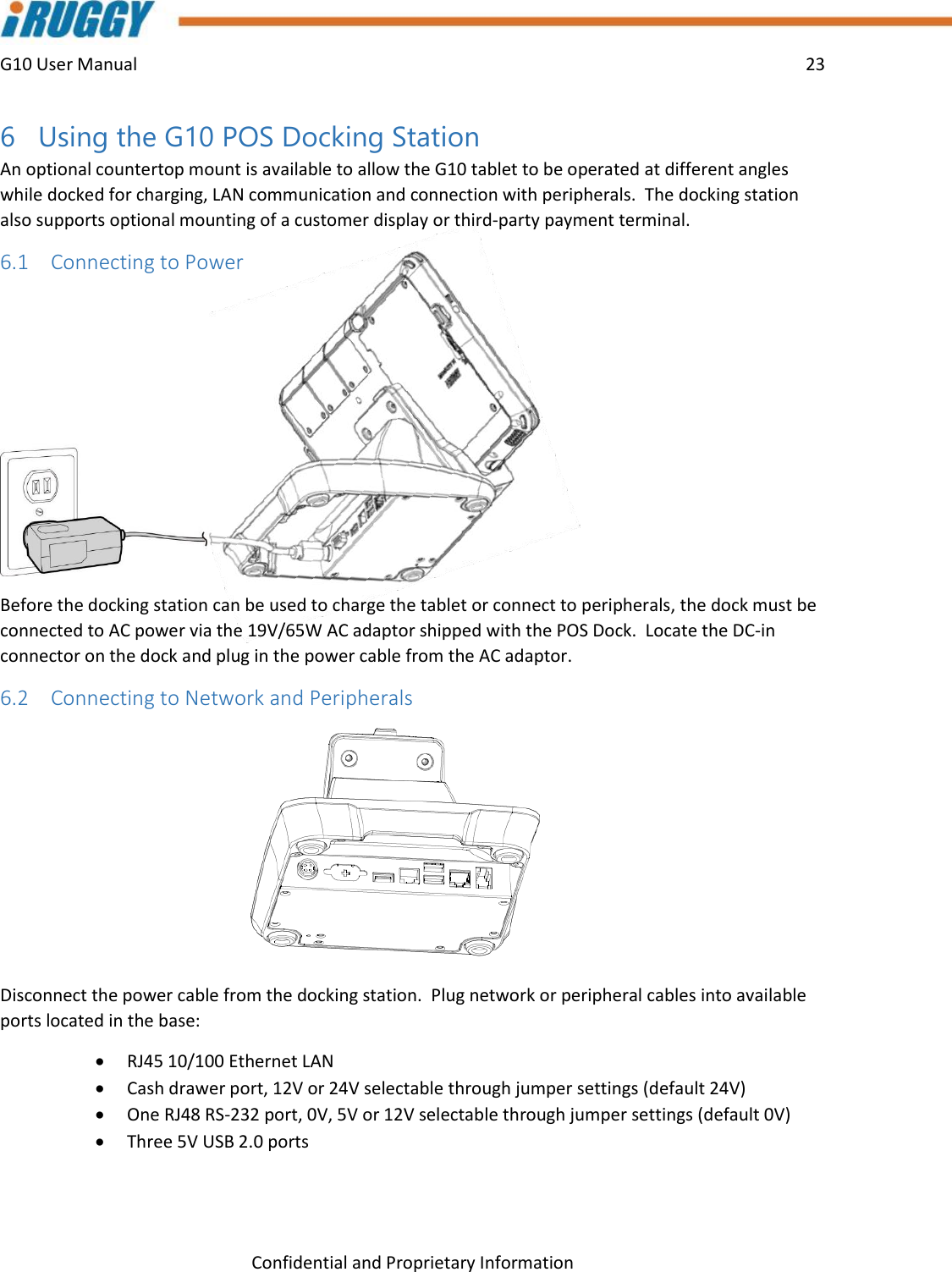 G10 User Manual    23    Confidential and Proprietary Information 6 Using the G10 POS Docking Station An optional countertop mount is available to allow the G10 tablet to be operated at different angles while docked for charging, LAN communication and connection with peripherals.  The docking station also supports optional mounting of a customer display or third-party payment terminal. 6.1 Connecting to Power  Before the docking station can be used to charge the tablet or connect to peripherals, the dock must be connected to AC power via the 19V/65W AC adaptor shipped with the POS Dock.  Locate the DC-in connector on the dock and plug in the power cable from the AC adaptor.     6.2 Connecting to Network and Peripherals  Disconnect the power cable from the docking station.  Plug network or peripheral cables into available ports located in the base:  RJ45 10/100 Ethernet LAN  Cash drawer port, 12V or 24V selectable through jumper settings (default 24V)  One RJ48 RS-232 port, 0V, 5V or 12V selectable through jumper settings (default 0V)  Three 5V USB 2.0 ports    