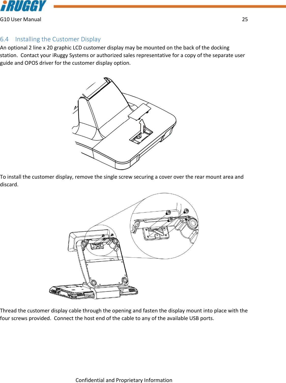 G10 User Manual    25    Confidential and Proprietary Information 6.4 Installing the Customer Display An optional 2 line x 20 graphic LCD customer display may be mounted on the back of the docking station.  Contact your iRuggy Systems or authorized sales representative for a copy of the separate user guide and OPOS driver for the customer display option.  To install the customer display, remove the single screw securing a cover over the rear mount area and discard.    Thread the customer display cable through the opening and fasten the display mount into place with the four screws provided.  Connect the host end of the cable to any of the available USB ports.   