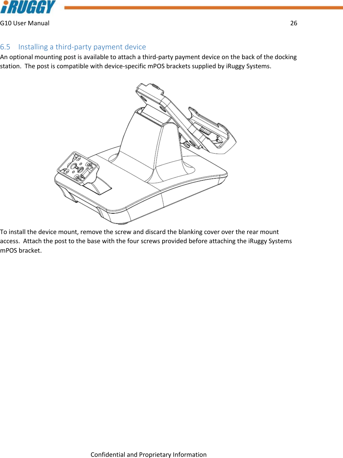 G10 User Manual    26    Confidential and Proprietary Information 6.5 Installing a third-party payment device An optional mounting post is available to attach a third-party payment device on the back of the docking station.  The post is compatible with device-specific mPOS brackets supplied by iRuggy Systems. To install the device mount, remove the screw and discard the blanking cover over the rear mount access.  Attach the post to the base with the four screws provided before attaching the iRuggy Systems mPOS bracket.     