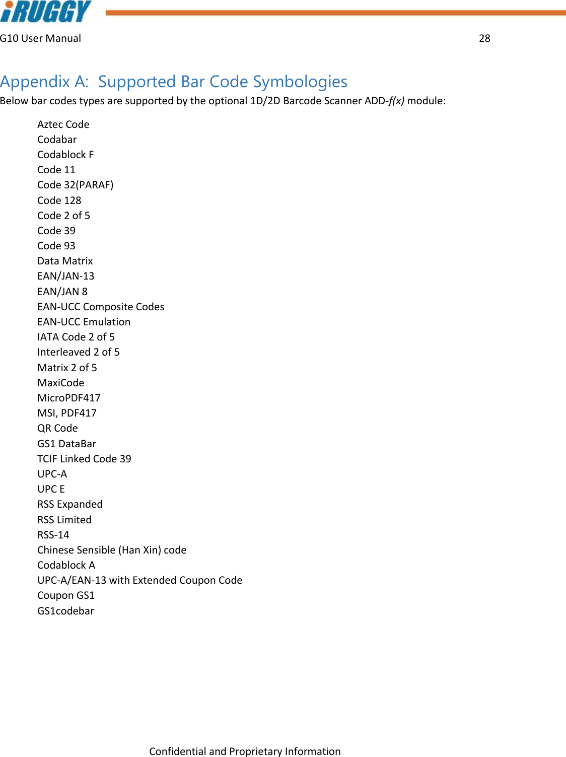 G10 User Manual    28    Confidential and Proprietary Information Appendix A:  Supported Bar Code Symbologies Below bar codes types are supported by the optional 1D/2D Barcode Scanner ADD-f(x) module:   Aztec Code Codabar Codablock F Code 11 Code 32(PARAF)  Code 128 Code 2 of 5 Code 39 Code 93  Data Matrix EAN/JAN-13  EAN/JAN 8 EAN-UCC Composite Codes  EAN-UCC Emulation  IATA Code 2 of 5  Interleaved 2 of 5  Matrix 2 of 5  MaxiCode  MicroPDF417  MSI, PDF417  QR Code  GS1 DataBar  TCIF Linked Code 39  UPC-A  UPC E  RSS Expanded  RSS Limited  RSS-14  Chinese Sensible (Han Xin) code  Codablock A  UPC-A/EAN-13 with Extended Coupon Code  Coupon GS1  GS1codebar    