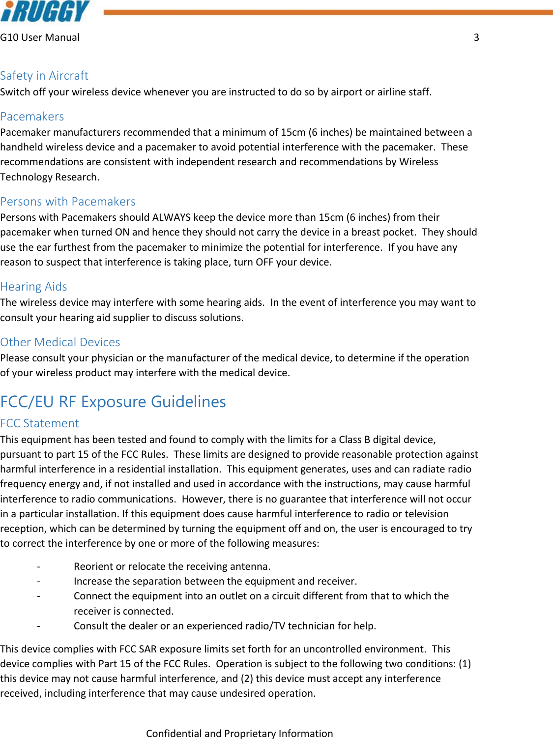 G10 User Manual    3    Confidential and Proprietary Information Safety in Aircraft Switch off your wireless device whenever you are instructed to do so by airport or airline staff. Pacemakers Pacemaker manufacturers recommended that a minimum of 15cm (6 inches) be maintained between a handheld wireless device and a pacemaker to avoid potential interference with the pacemaker.  These recommendations are consistent with independent research and recommendations by Wireless Technology Research. Persons with Pacemakers Persons with Pacemakers should ALWAYS keep the device more than 15cm (6 inches) from their pacemaker when turned ON and hence they should not carry the device in a breast pocket.  They should use the ear furthest from the pacemaker to minimize the potential for interference.  If you have any reason to suspect that interference is taking place, turn OFF your device. Hearing Aids The wireless device may interfere with some hearing aids.  In the event of interference you may want to consult your hearing aid supplier to discuss solutions. Other Medical Devices Please consult your physician or the manufacturer of the medical device, to determine if the operation of your wireless product may interfere with the medical device. FCC/EU RF Exposure Guidelines FCC Statement  This equipment has been tested and found to comply with the limits for a Class B digital device, pursuant to part 15 of the FCC Rules.  These limits are designed to provide reasonable protection against harmful interference in a residential installation.  This equipment generates, uses and can radiate radio frequency energy and, if not installed and used in accordance with the instructions, may cause harmful interference to radio communications.  However, there is no guarantee that interference will not occur in a particular installation. If this equipment does cause harmful interference to radio or television reception, which can be determined by turning the equipment off and on, the user is encouraged to try to correct the interference by one or more of the following measures:  -  Reorient or relocate the receiving antenna.  -  Increase the separation between the equipment and receiver.  -  Connect the equipment into an outlet on a circuit different from that to which the receiver is connected. -  Consult the dealer or an experienced radio/TV technician for help. This device complies with FCC SAR exposure limits set forth for an uncontrolled environment.  This device complies with Part 15 of the FCC Rules.  Operation is subject to the following two conditions: (1) this device may not cause harmful interference, and (2) this device must accept any interference received, including interference that may cause undesired operation.  