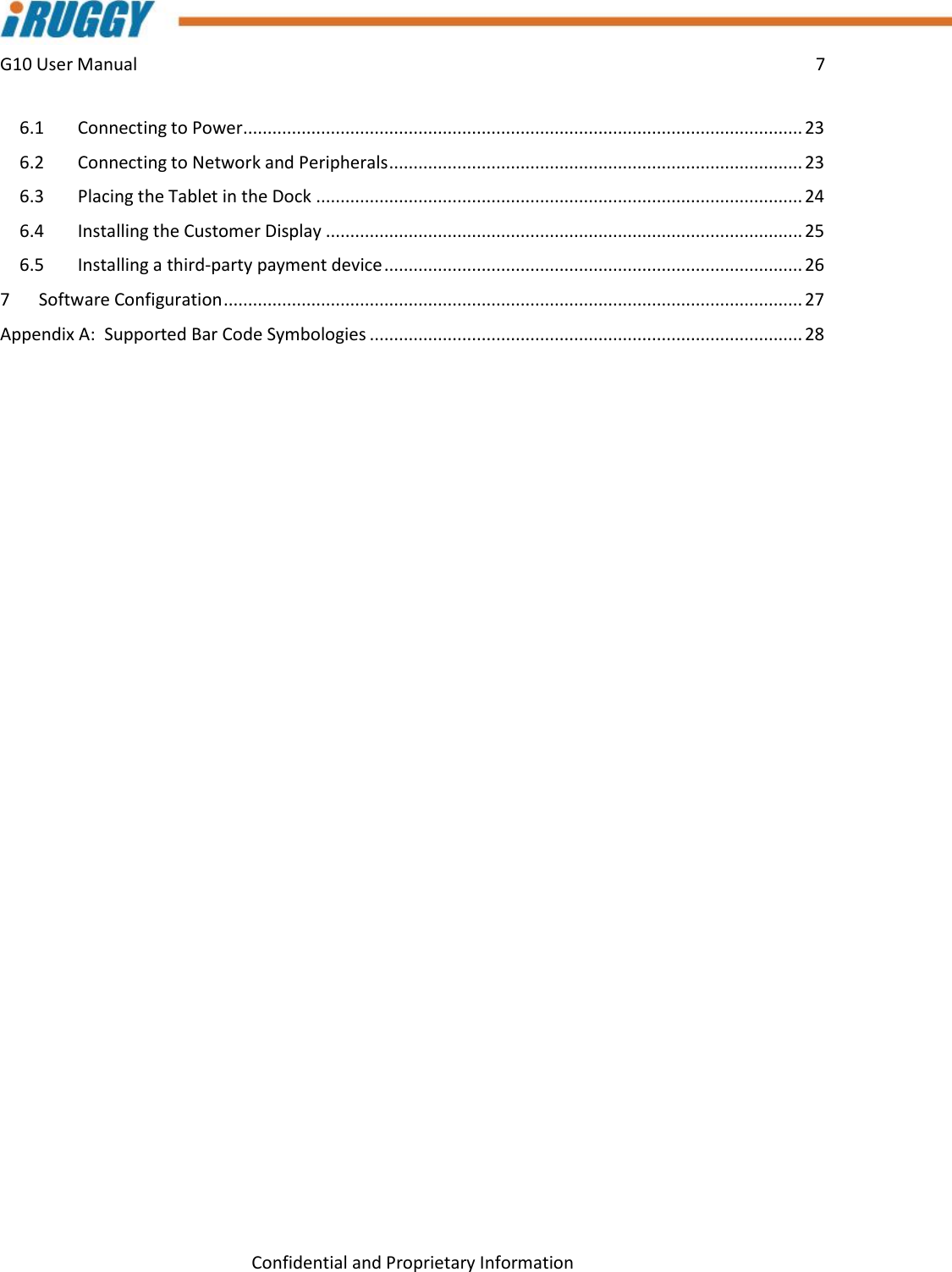 G10 User Manual    7    Confidential and Proprietary Information 6.1  Connecting to Power ................................................................................................................... 23 6.2  Connecting to Network and Peripherals ..................................................................................... 23 6.3  Placing the Tablet in the Dock .................................................................................................... 24 6.4  Installing the Customer Display .................................................................................................. 25 6.5  Installing a third-party payment device ...................................................................................... 26 7  Software Configuration ....................................................................................................................... 27 Appendix A:  Supported Bar Code Symbologies ......................................................................................... 28     