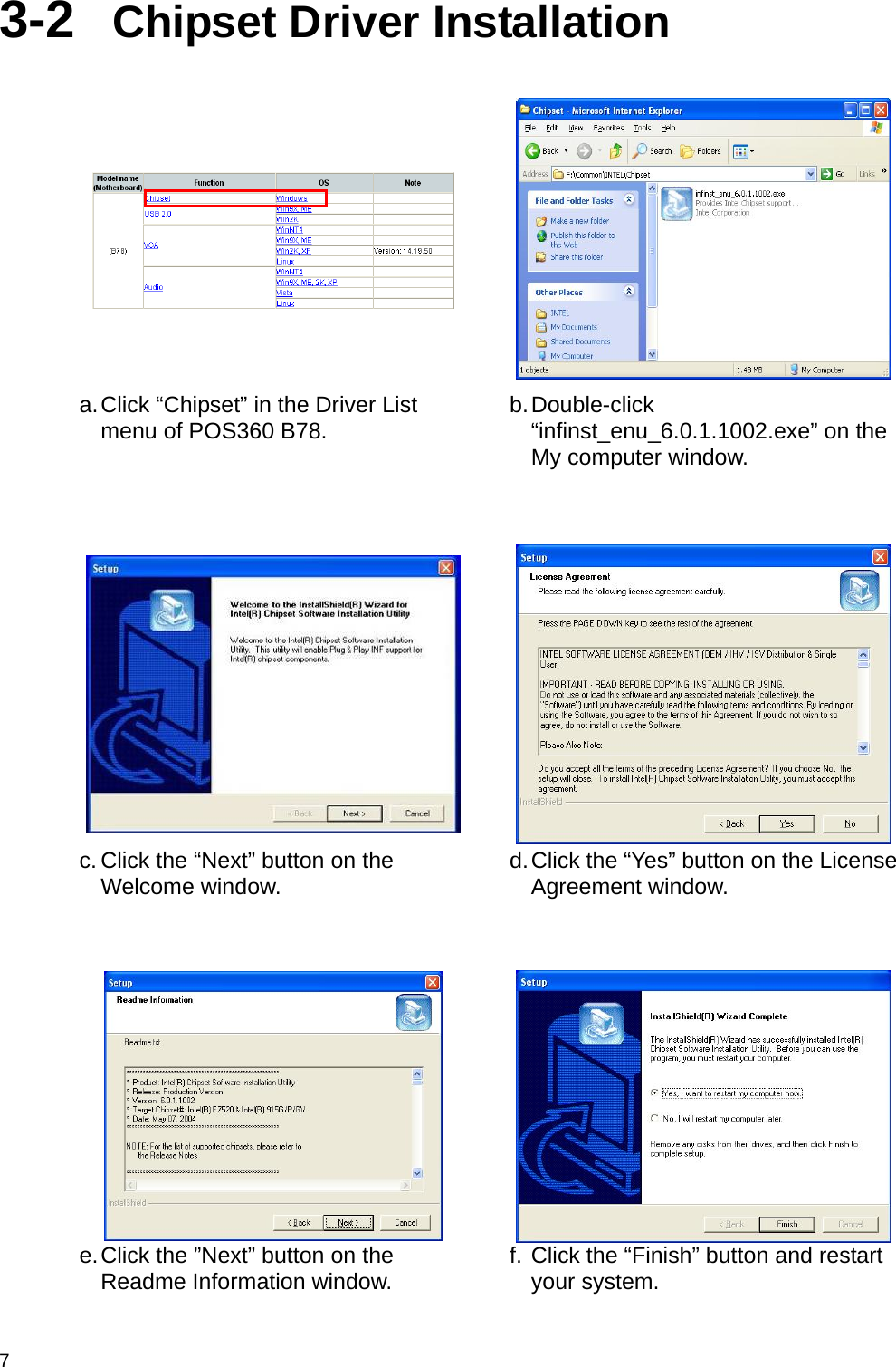  7 3-2  Chipset Driver Installation      a. Click “Chipset” in the Driver List menu of POS360 B78.  b. Double-click “infinst_enu_6.0.1.1002.exe” on the My computer window.     c. Click the “Next” button on the Welcome window.  d. Click the “Yes” button on the License Agreement window.     e. Click the ”Next” button on the Readme Information window.  f. Click the “Finish” button and restart your system.  