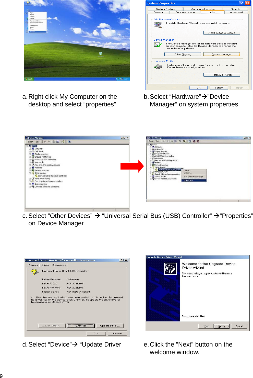  9    a. Right click My Computer on the desktop and select “properties”  b. Select  “Hardware”Æ”Device Manager” on system properties     c. Select ”Other Devices” Æ “Universal Serial Bus (USB) Controller” Æ”Properties” on Device Manager     d. Select  “Device”Æ “Update Driver  e. Click the ”Next” button on the welcome window. 