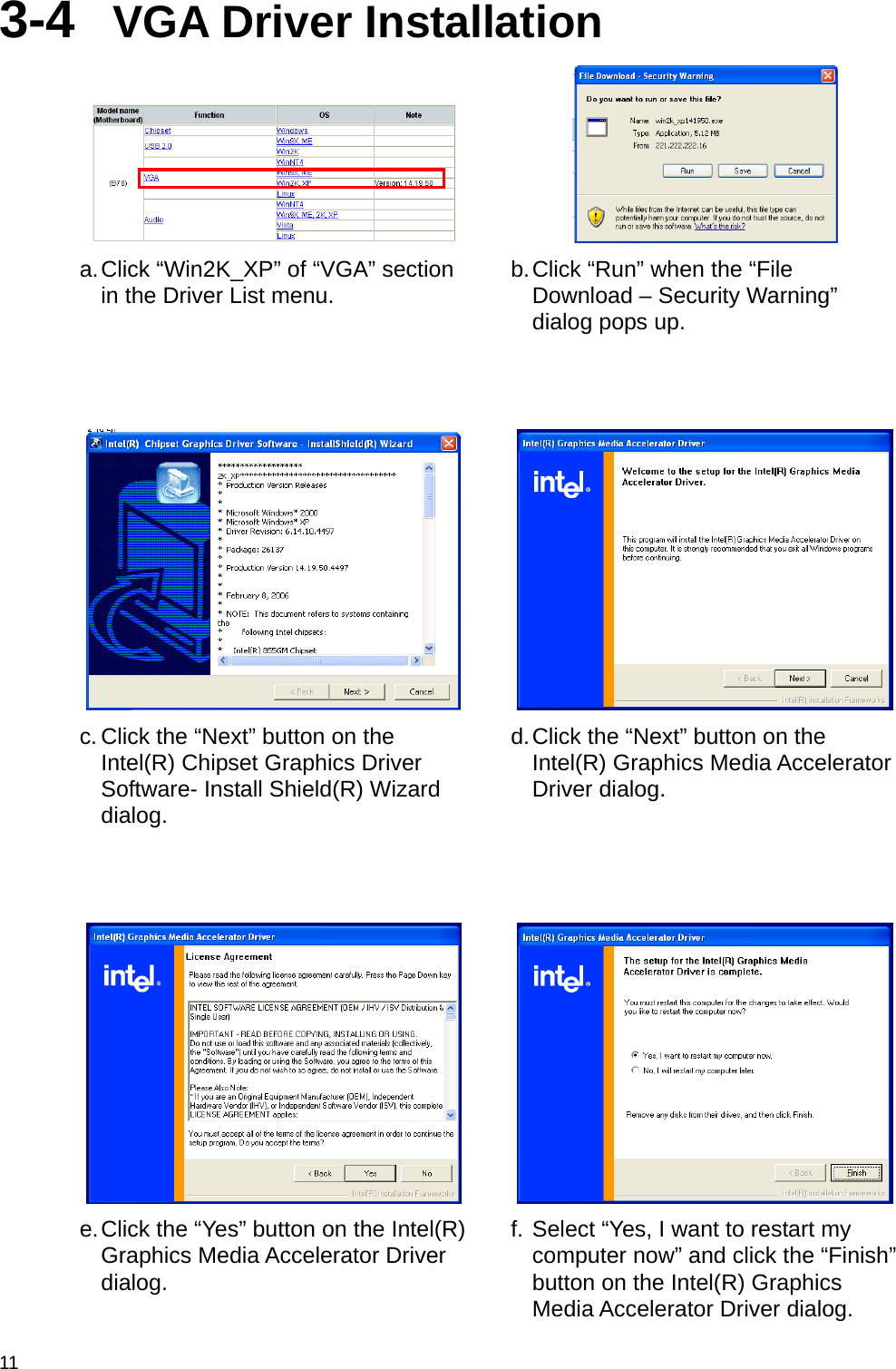  11 3-4  VGA Driver Installation    a. Click “Win2K_XP” of “VGA” section in the Driver List menu.  b. Click “Run” when the “File Download – Security Warning” dialog pops up.   c. Click the “Next” button on the Intel(R) Chipset Graphics Driver Software- Install Shield(R) Wizard dialog. d. Click the “Next” button on the Intel(R) Graphics Media Accelerator Driver dialog.   e. Click the “Yes” button on the Intel(R) Graphics Media Accelerator Driver dialog. f. Select “Yes, I want to restart my computer now” and click the “Finish” button on the Intel(R) Graphics Media Accelerator Driver dialog. 
