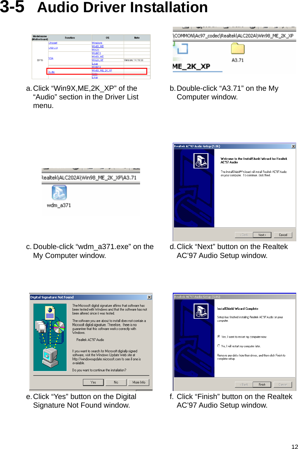  123-5  Audio Driver Installation    a. Click “Win9X,ME,2K_XP” of the “Audio” section in the Driver List menu. b. Double-click “A3.71” on the My Computer window.      c. Double-click “wdm_a371.exe” on the My Computer window.  d. Click “Next” button on the Realtek AC’97 Audio Setup window.     e. Click “Yes” button on the Digital Signature Not Found window.  f. Click “Finish” button on the Realtek AC’97 Audio Setup window. 