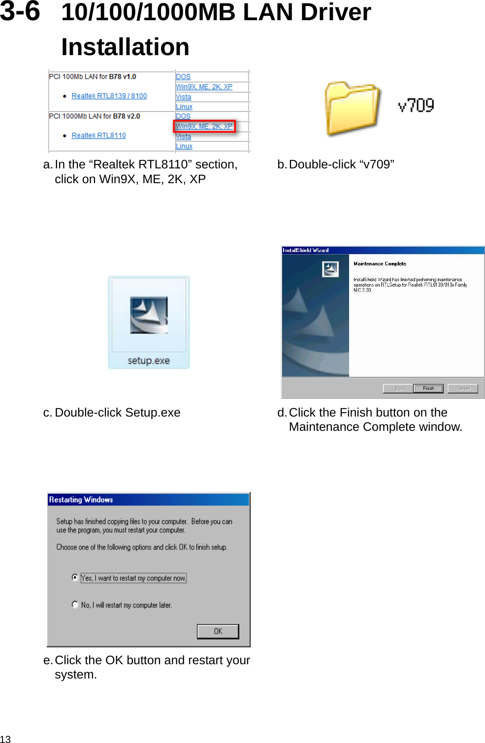  13 3-6  10/100/1000MB LAN Driver Installation   a. In the “Realtek RTL8110” section, click on Win9X, ME, 2K, XP  b. Double-click  “v709”     c. Double-click Setup.exe  d. Click the Finish button on the Maintenance Complete window.     e. Click the OK button and restart your system.    