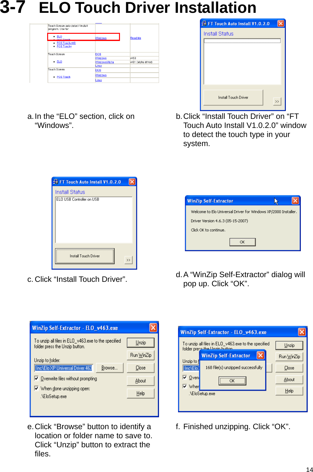  143-7  ELO Touch Driver Installation   a. In the “ELO” section, click on “Windows”.  b. Click “Install Touch Driver” on “FT Touch Auto Install V1.0.2.0” window to detect the touch type in your system.      c. Click “Install Touch Driver”.  d. A “WinZip Self-Extractor” dialog will pop up. Click “OK”.    e. Click “Browse” button to identify a location or folder name to save to. Click “Unzip” button to extract the files. f. Finished unzipping. Click “OK”. 