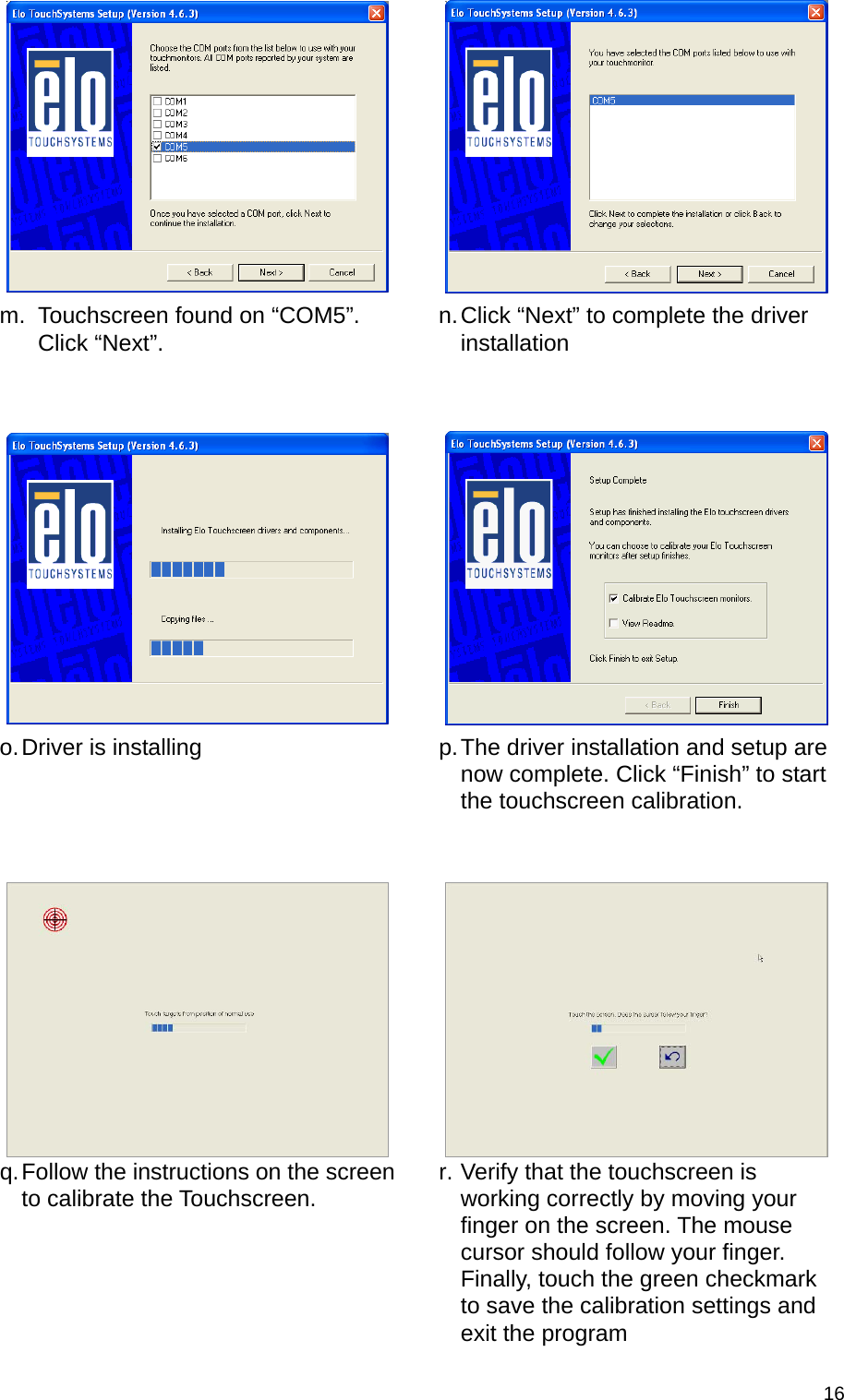  16 m.  Touchscreen found on “COM5”. Click “Next”.  n. Click “Next” to complete the driver installation    o. Driver is installing  p. The driver installation and setup are now complete. Click “Finish” to start the touchscreen calibration.   q. Follow the instructions on the screen to calibrate the Touchscreen.  r. Verify that the touchscreen is working correctly by moving your finger on the screen. The mouse cursor should follow your finger. Finally, touch the green checkmark to save the calibration settings and exit the program 