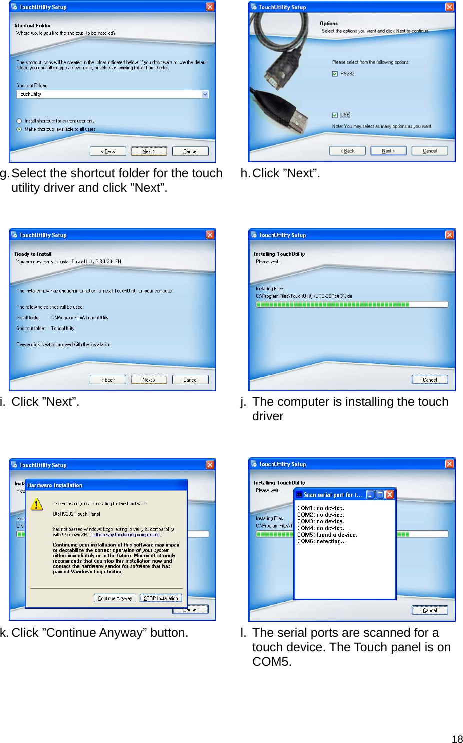  18     g. Select the shortcut folder for the touch utility driver and click ”Next”.   h. Click  ”Next”.       i. Click ”Next”.   j.  The computer is installing the touch driver      k. Click ”Continue Anyway” button.   l.  The serial ports are scanned for a touch device. The Touch panel is on COM5. 