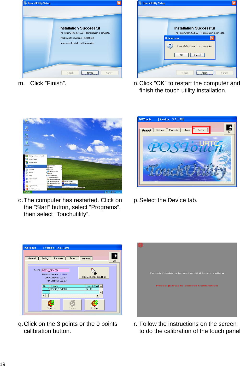  19    m. Click ”Finish”.   n. Click ”OK” to restart the computer and finish the touch utility installation.      o. The computer has restarted. Click on the ”Start” button, select “Programs”, then select ”Touchutility”.  p. Select the Device tab.      q. Click on the 3 points or the 9 points calibration button.   r. Follow the instructions on the screen to do the calibration of the touch panel