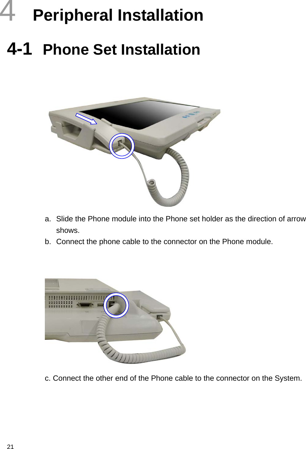  21 4  Peripheral Installation 4-1  Phone Set Installation    a.  Slide the Phone module into the Phone set holder as the direction of arrow shows. b.  Connect the phone cable to the connector on the Phone module.    c. Connect the other end of the Phone cable to the connector on the System.   