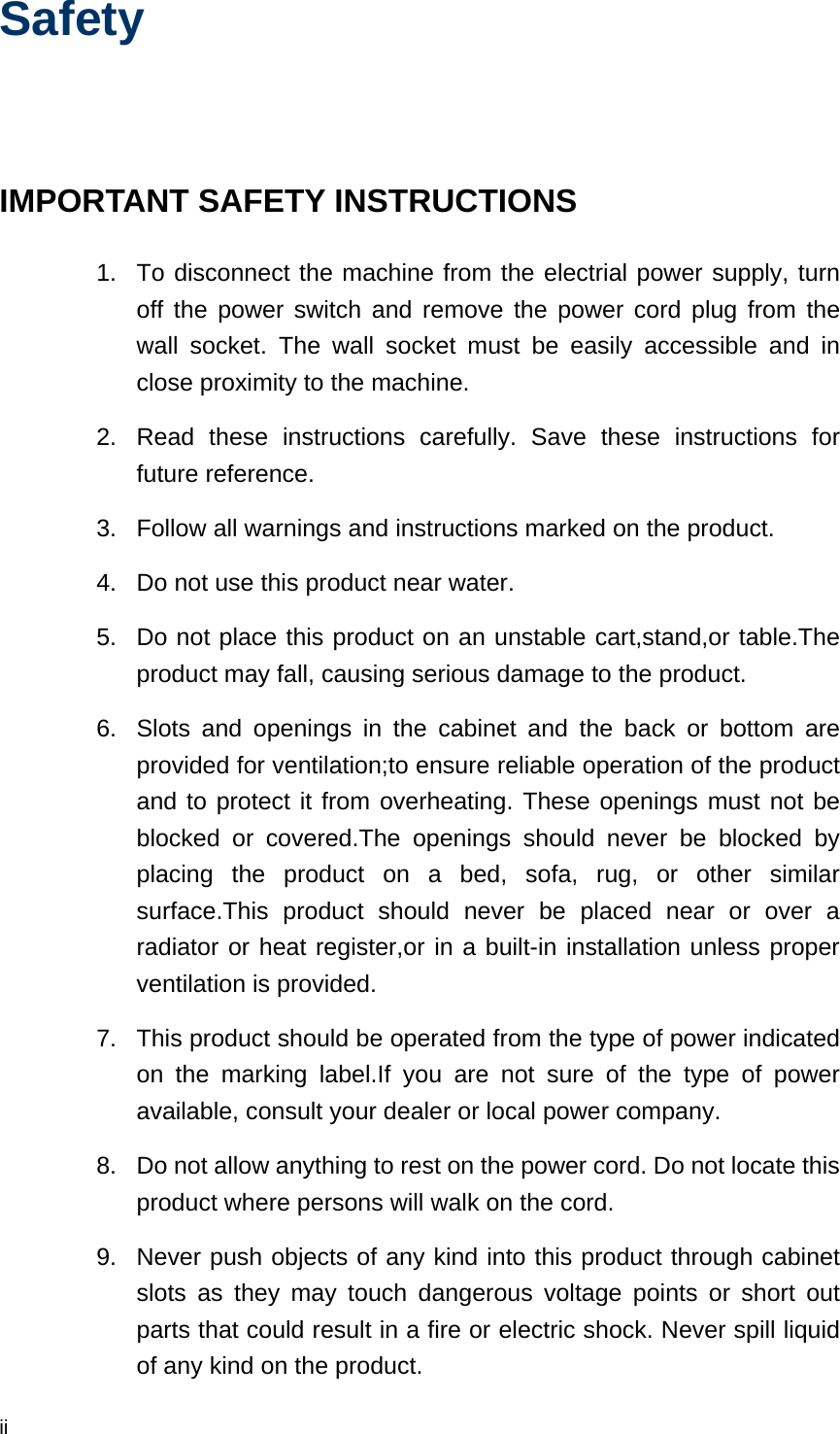  ii Safety  IMPORTANT SAFETY INSTRUCTIONS 1.  To disconnect the machine from the electrial power supply, turn off the power switch and remove the power cord plug from the wall socket. The wall socket must be easily accessible and in close proximity to the machine. 2.  Read these instructions carefully. Save these instructions for future reference. 3.  Follow all warnings and instructions marked on the product. 4.  Do not use this product near water. 5.  Do not place this product on an unstable cart,stand,or table.The product may fall, causing serious damage to the product. 6.  Slots and openings in the cabinet and the back or bottom are provided for ventilation;to ensure reliable operation of the product and to protect it from overheating. These openings must not be blocked or covered.The openings should never be blocked by placing the product on a bed, sofa, rug, or other similar surface.This product should never be placed near or over a radiator or heat register,or in a built-in installation unless proper ventilation is provided. 7.  This product should be operated from the type of power indicated on the marking label.If you are not sure of the type of power available, consult your dealer or local power company. 8.  Do not allow anything to rest on the power cord. Do not locate this product where persons will walk on the cord. 9.  Never push objects of any kind into this product through cabinet slots as they may touch dangerous voltage points or short out parts that could result in a fire or electric shock. Never spill liquid of any kind on the product. 