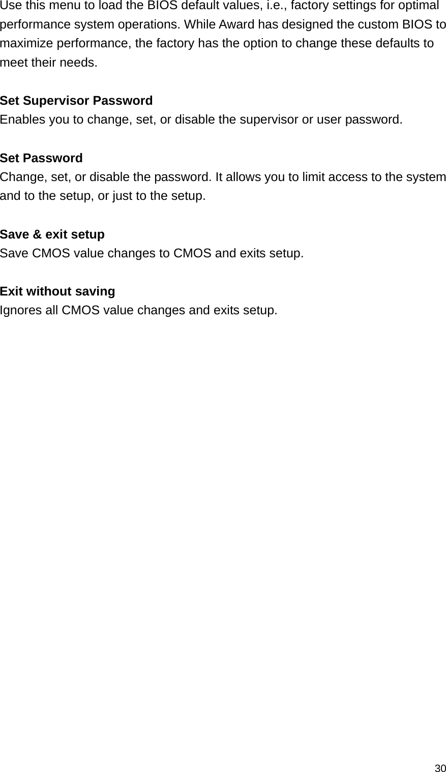  30Use this menu to load the BIOS default values, i.e., factory settings for optimal performance system operations. While Award has designed the custom BIOS to maximize performance, the factory has the option to change these defaults to meet their needs.  Set Supervisor Password   Enables you to change, set, or disable the supervisor or user password.  Set Password   Change, set, or disable the password. It allows you to limit access to the system and to the setup, or just to the setup.  Save &amp; exit setup Save CMOS value changes to CMOS and exits setup.  Exit without saving Ignores all CMOS value changes and exits setup.  