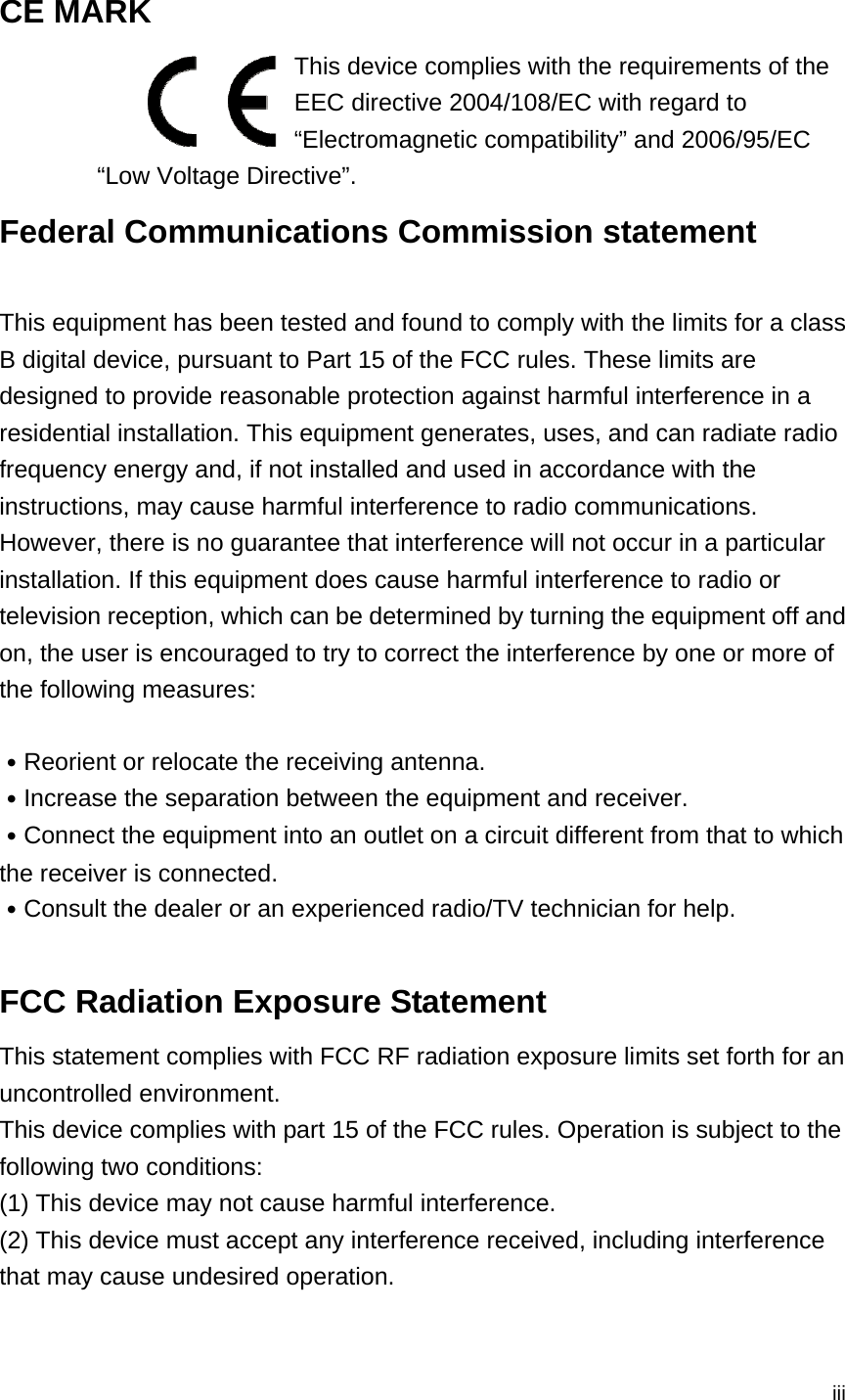  iii CE MARK   This device complies with the requirements of the EEC directive 2004/108/EC with regard to “Electromagnetic compatibility” and 2006/95/EC “Low Voltage Directive”. Federal Communications Commission statement  This equipment has been tested and found to comply with the limits for a class B digital device, pursuant to Part 15 of the FCC rules. These limits are designed to provide reasonable protection against harmful interference in a residential installation. This equipment generates, uses, and can radiate radio frequency energy and, if not installed and used in accordance with the instructions, may cause harmful interference to radio communications. However, there is no guarantee that interference will not occur in a particular installation. If this equipment does cause harmful interference to radio or television reception, which can be determined by turning the equipment off and on, the user is encouraged to try to correct the interference by one or more of the following measures:  ․Reorient or relocate the receiving antenna. ․Increase the separation between the equipment and receiver. ․Connect the equipment into an outlet on a circuit different from that to which the receiver is connected. ․Consult the dealer or an experienced radio/TV technician for help.  FCC Radiation Exposure Statement This statement complies with FCC RF radiation exposure limits set forth for an uncontrolled environment. This device complies with part 15 of the FCC rules. Operation is subject to the following two conditions: (1) This device may not cause harmful interference.   (2) This device must accept any interference received, including interference that may cause undesired operation.  