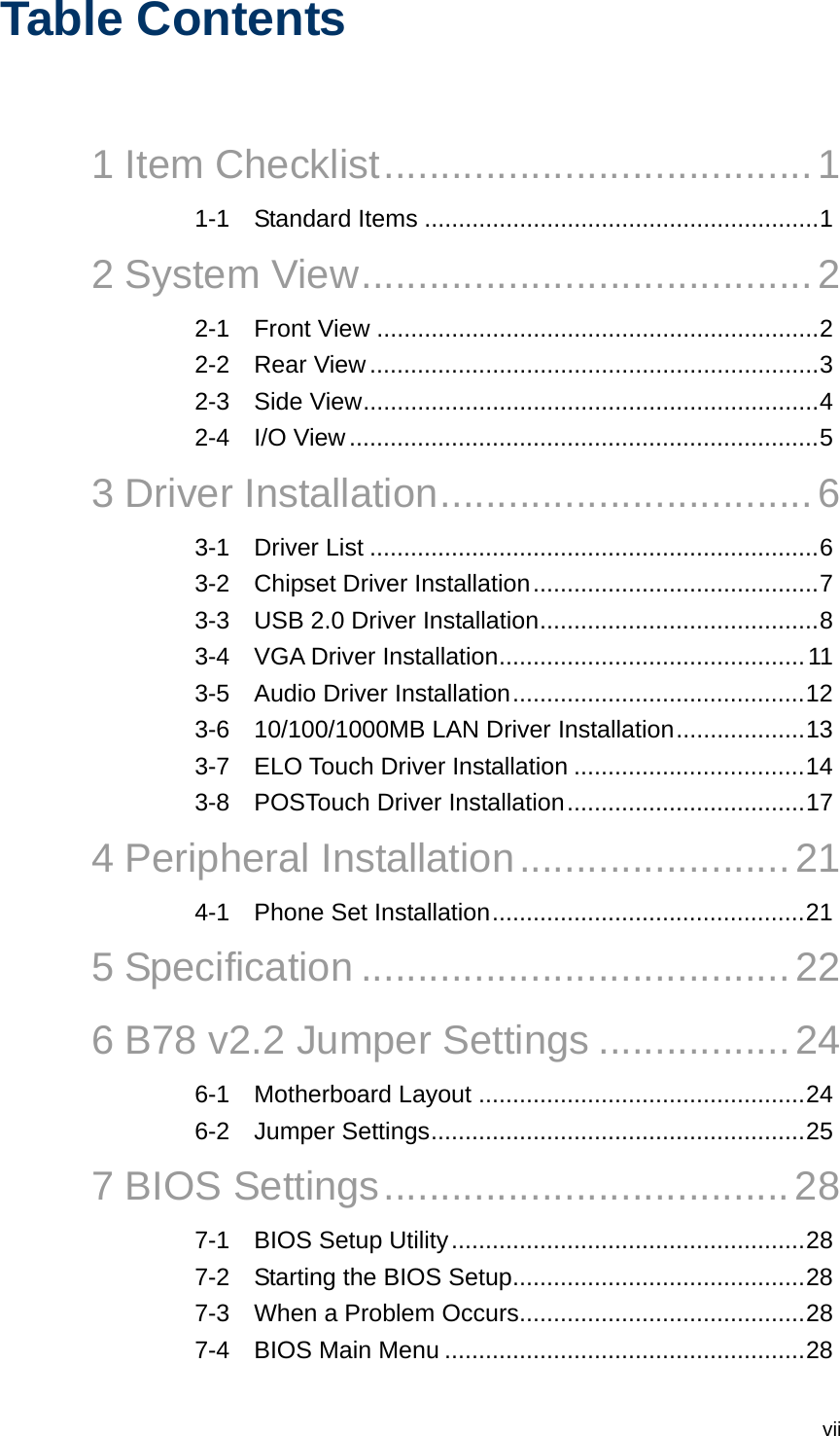  viiTable Contents  1 Item Checklist......................................1 1-1 Standard Items ..........................................................1 2 System View........................................2 2-1 Front View .................................................................2 2-2 Rear View ..................................................................3 2-3 Side View...................................................................4 2-4 I/O View .....................................................................5 3 Driver Installation.................................6 3-1 Driver List ..................................................................6 3-2 Chipset Driver Installation..........................................7 3-3 USB 2.0 Driver Installation.........................................8 3-4 VGA Driver Installation.............................................11 3-5 Audio Driver Installation...........................................12 3-6 10/100/1000MB LAN Driver Installation...................13 3-7 ELO Touch Driver Installation ..................................14 3-8 POSTouch Driver Installation...................................17 4 Peripheral Installation........................21 4-1 Phone Set Installation..............................................21 5 Specification ......................................22 6 B78 v2.2 Jumper Settings .................24 6-1 Motherboard Layout ................................................24 6-2 Jumper Settings.......................................................25 7 BIOS Settings....................................28 7-1 BIOS Setup Utility....................................................28 7-2 Starting the BIOS Setup...........................................28 7-3 When a Problem Occurs..........................................28 7-4 BIOS Main Menu .....................................................28 