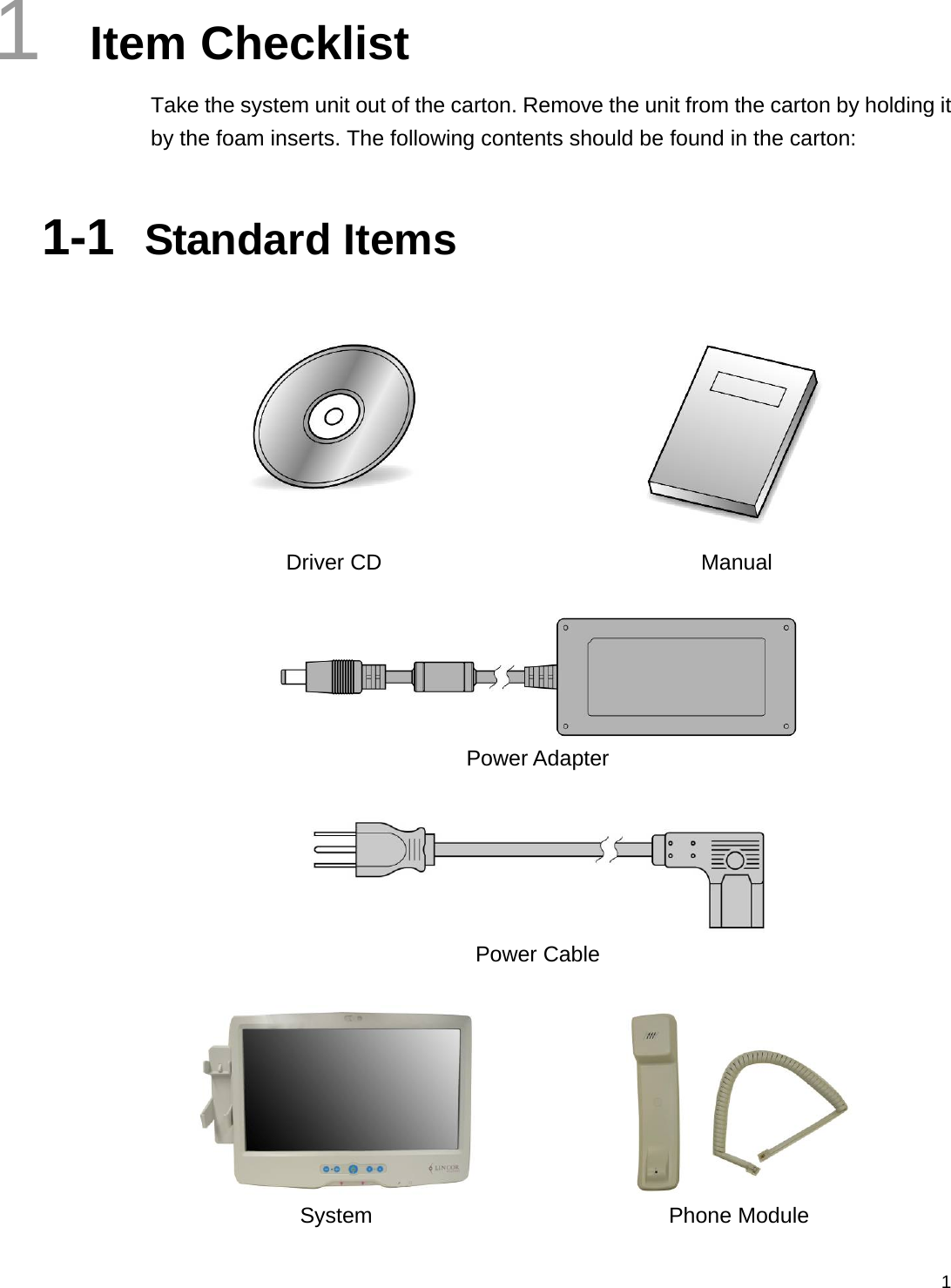  11  Item Checklist Take the system unit out of the carton. Remove the unit from the carton by holding it by the foam inserts. The following contents should be found in the carton:  1-1  Standard Items    Driver CD  Manual    Power Adapter   Power Cable    System Phone Module 