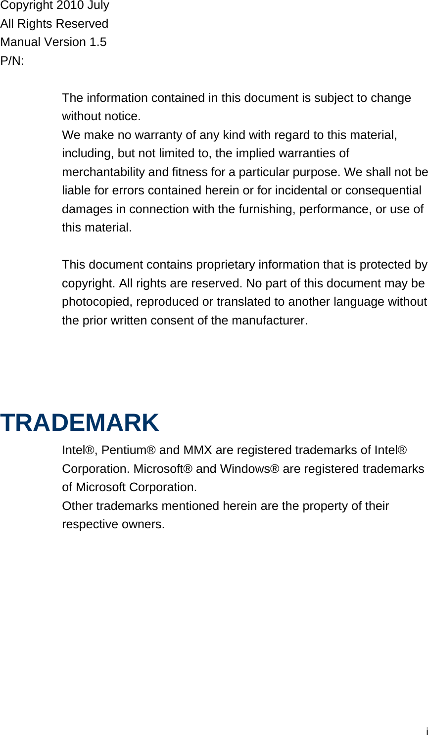 iCopyright 2010 July All Rights Reserved Manual Version 1.5 P/N:   The information contained in this document is subject to change without notice. We make no warranty of any kind with regard to this material, including, but not limited to, the implied warranties of merchantability and fitness for a particular purpose. We shall not be liable for errors contained herein or for incidental or consequential damages in connection with the furnishing, performance, or use of this material.  This document contains proprietary information that is protected by copyright. All rights are reserved. No part of this document may be photocopied, reproduced or translated to another language without the prior written consent of the manufacturer.     TRADEMARK Intel®, Pentium® and MMX are registered trademarks of Intel® Corporation. Microsoft® and Windows® are registered trademarks of Microsoft Corporation.   Other trademarks mentioned herein are the property of their respective owners.    