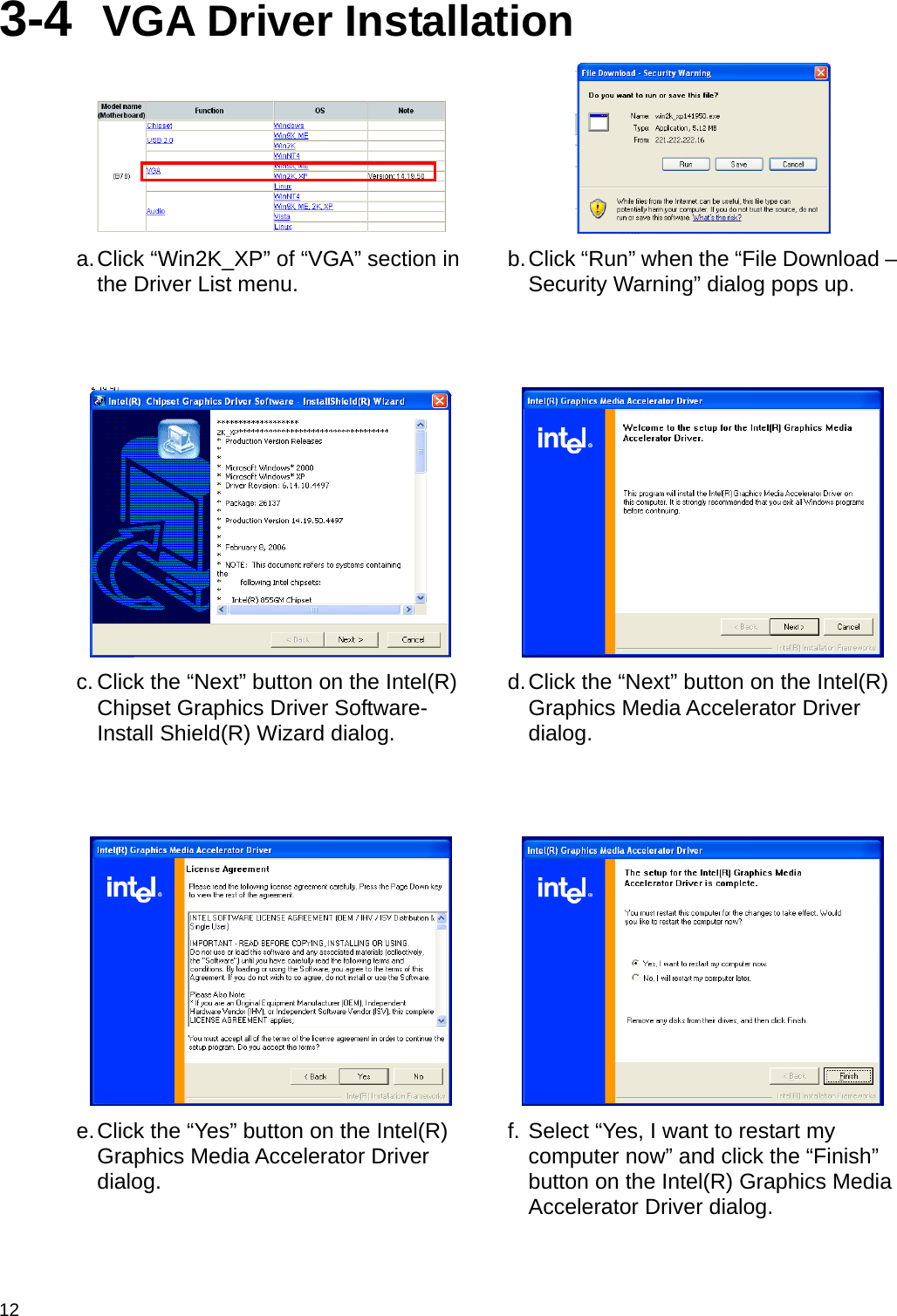  12 3-4  VGA Driver Installation    a. Click “Win2K_XP” of “VGA” section in the Driver List menu.  b. Click “Run” when the “File Download – Security Warning” dialog pops up.      c. Click the “Next” button on the Intel(R) Chipset Graphics Driver Software- Install Shield(R) Wizard dialog. d. Click the “Next” button on the Intel(R) Graphics Media Accelerator Driver dialog.      e. Click the “Yes” button on the Intel(R) Graphics Media Accelerator Driver dialog. f. Select “Yes, I want to restart my computer now” and click the “Finish” button on the Intel(R) Graphics Media Accelerator Driver dialog. 