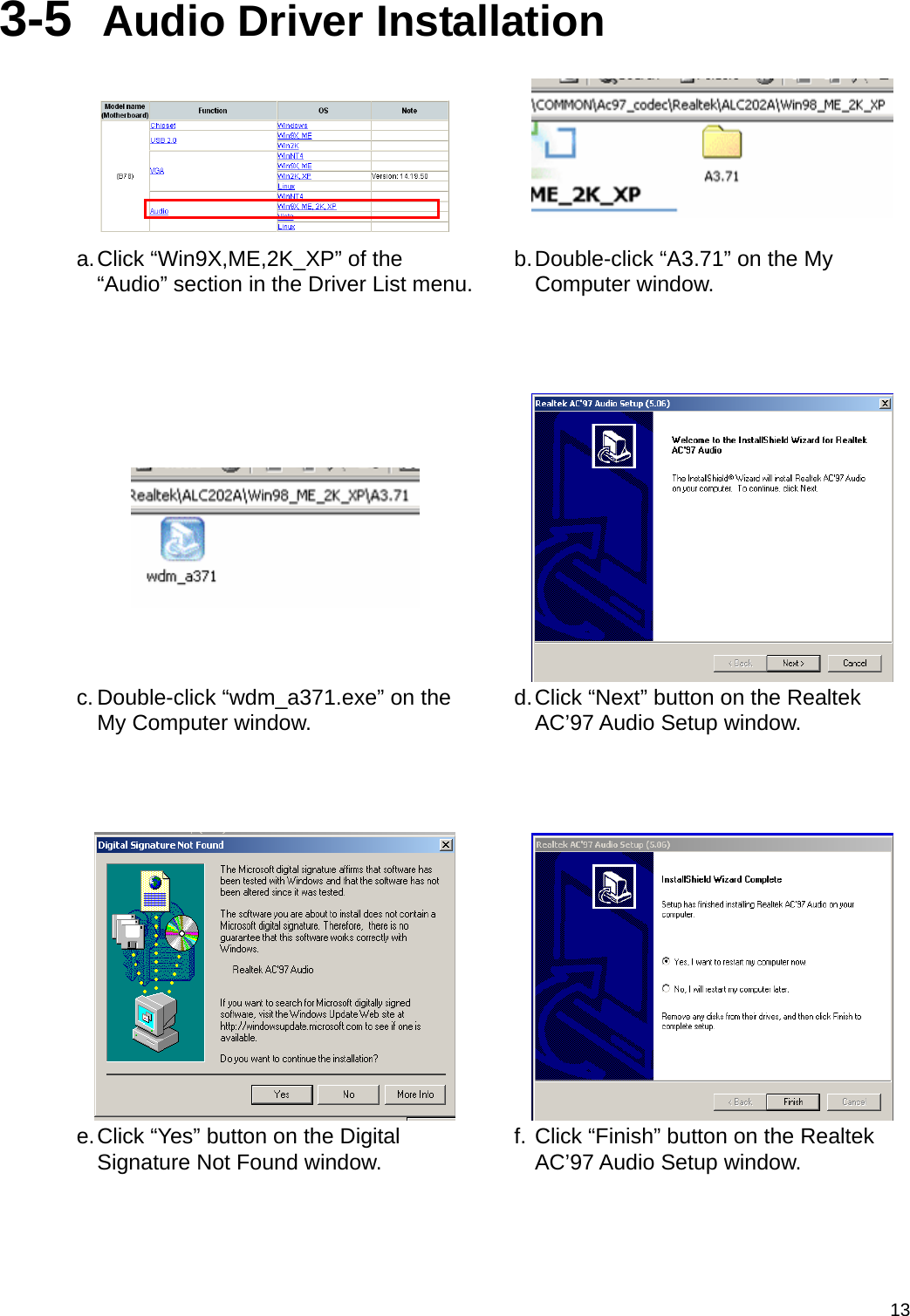  133-5  Audio Driver Installation    a. Click “Win9X,ME,2K_XP” of the “Audio” section in the Driver List menu. b. Double-click “A3.71” on the My Computer window.      c. Double-click “wdm_a371.exe” on the My Computer window.  d. Click “Next” button on the Realtek AC’97 Audio Setup window.     e. Click “Yes” button on the Digital Signature Not Found window.  f. Click “Finish” button on the Realtek AC’97 Audio Setup window. 