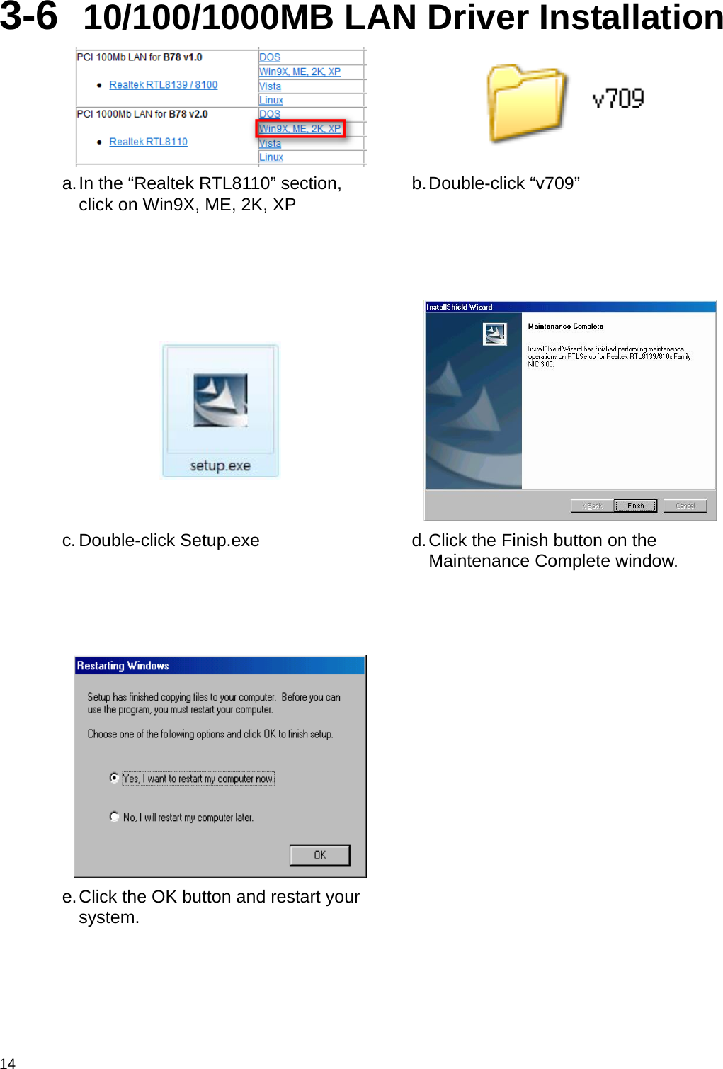  14 3-6  10/100/1000MB LAN Driver Installation   a. In the “Realtek RTL8110” section, click on Win9X, ME, 2K, XP  b. Double-click  “v709”     c. Double-click Setup.exe  d. Click the Finish button on the Maintenance Complete window.     e. Click the OK button and restart your system.    